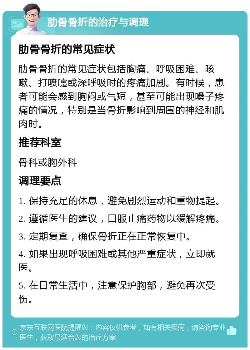 肋骨骨折的治疗与调理 肋骨骨折的常见症状 肋骨骨折的常见症状包括胸痛、呼吸困难、咳嗽、打喷嚏或深呼吸时的疼痛加剧。有时候，患者可能会感到胸闷或气短，甚至可能出现嗓子疼痛的情况，特别是当骨折影响到周围的神经和肌肉时。 推荐科室 骨科或胸外科 调理要点 1. 保持充足的休息，避免剧烈运动和重物提起。 2. 遵循医生的建议，口服止痛药物以缓解疼痛。 3. 定期复查，确保骨折正在正常恢复中。 4. 如果出现呼吸困难或其他严重症状，立即就医。 5. 在日常生活中，注意保护胸部，避免再次受伤。