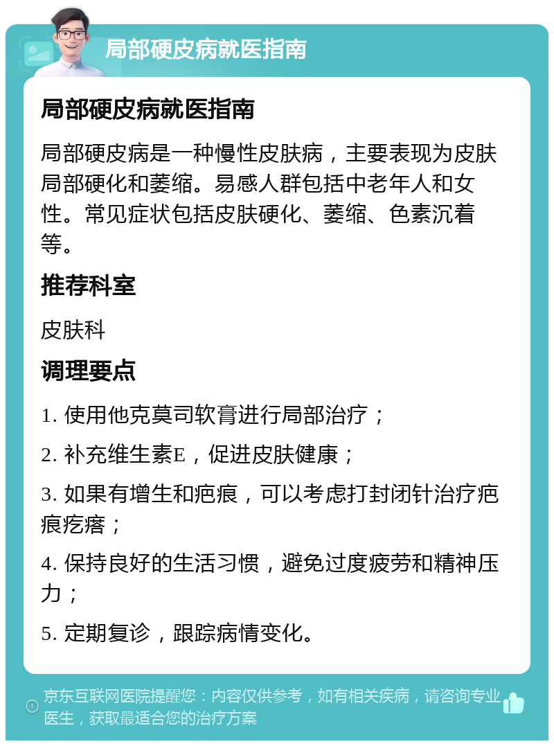 局部硬皮病就医指南 局部硬皮病就医指南 局部硬皮病是一种慢性皮肤病，主要表现为皮肤局部硬化和萎缩。易感人群包括中老年人和女性。常见症状包括皮肤硬化、萎缩、色素沉着等。 推荐科室 皮肤科 调理要点 1. 使用他克莫司软膏进行局部治疗； 2. 补充维生素E，促进皮肤健康； 3. 如果有增生和疤痕，可以考虑打封闭针治疗疤痕疙瘩； 4. 保持良好的生活习惯，避免过度疲劳和精神压力； 5. 定期复诊，跟踪病情变化。