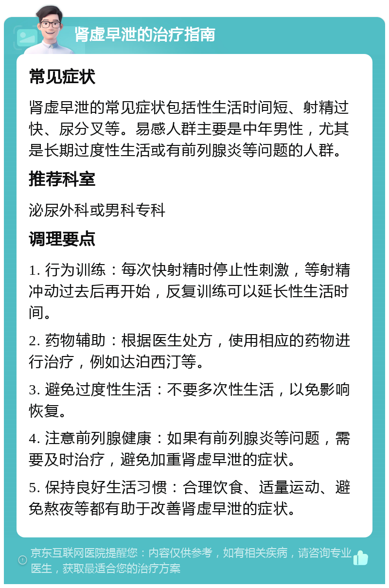 肾虚早泄的治疗指南 常见症状 肾虚早泄的常见症状包括性生活时间短、射精过快、尿分叉等。易感人群主要是中年男性，尤其是长期过度性生活或有前列腺炎等问题的人群。 推荐科室 泌尿外科或男科专科 调理要点 1. 行为训练：每次快射精时停止性刺激，等射精冲动过去后再开始，反复训练可以延长性生活时间。 2. 药物辅助：根据医生处方，使用相应的药物进行治疗，例如达泊西汀等。 3. 避免过度性生活：不要多次性生活，以免影响恢复。 4. 注意前列腺健康：如果有前列腺炎等问题，需要及时治疗，避免加重肾虚早泄的症状。 5. 保持良好生活习惯：合理饮食、适量运动、避免熬夜等都有助于改善肾虚早泄的症状。