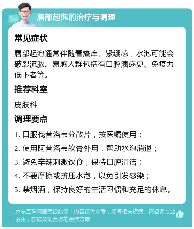 唇部起泡的治疗与调理 常见症状 唇部起泡通常伴随着瘙痒、紧绷感，水泡可能会破裂流脓。易感人群包括有口腔溃疡史、免疫力低下者等。 推荐科室 皮肤科 调理要点 1. 口服伐昔洛韦分散片，按医嘱使用； 2. 使用阿昔洛韦软膏外用，帮助水泡消退； 3. 避免辛辣刺激饮食，保持口腔清洁； 4. 不要摩擦或挤压水泡，以免引发感染； 5. 禁烟酒，保持良好的生活习惯和充足的休息。