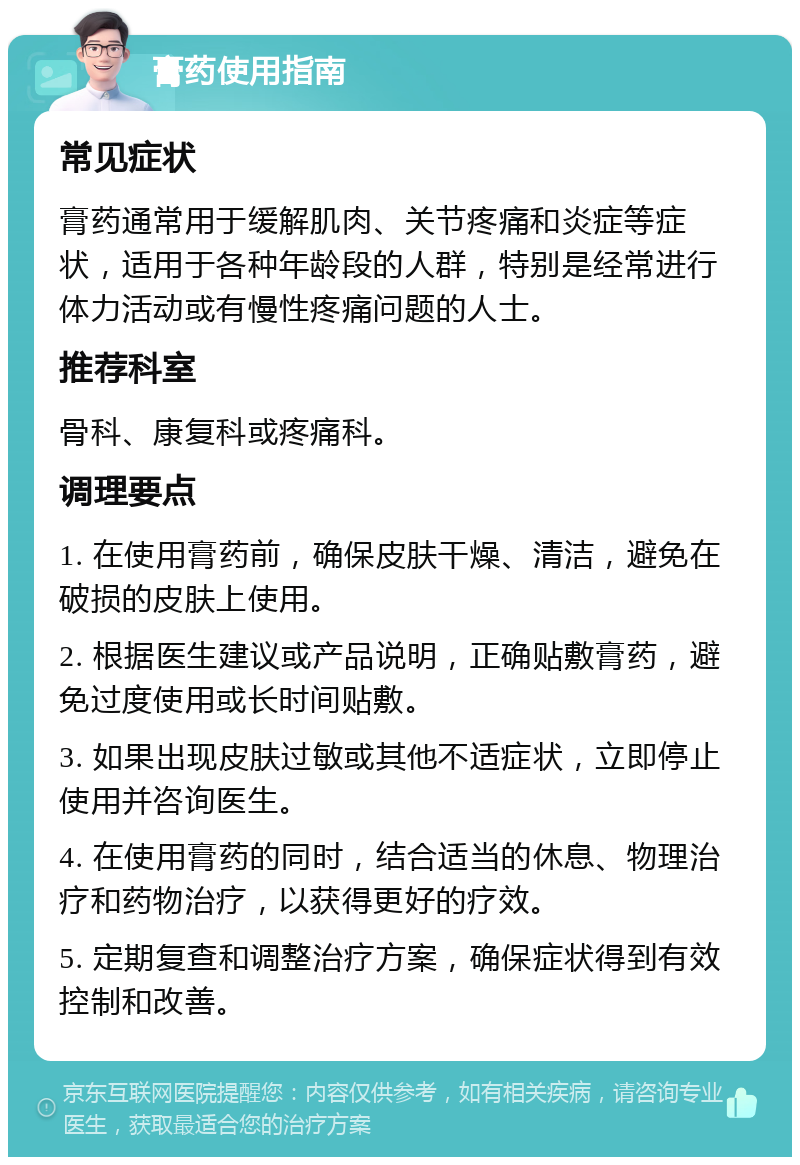 膏药使用指南 常见症状 膏药通常用于缓解肌肉、关节疼痛和炎症等症状，适用于各种年龄段的人群，特别是经常进行体力活动或有慢性疼痛问题的人士。 推荐科室 骨科、康复科或疼痛科。 调理要点 1. 在使用膏药前，确保皮肤干燥、清洁，避免在破损的皮肤上使用。 2. 根据医生建议或产品说明，正确贴敷膏药，避免过度使用或长时间贴敷。 3. 如果出现皮肤过敏或其他不适症状，立即停止使用并咨询医生。 4. 在使用膏药的同时，结合适当的休息、物理治疗和药物治疗，以获得更好的疗效。 5. 定期复查和调整治疗方案，确保症状得到有效控制和改善。