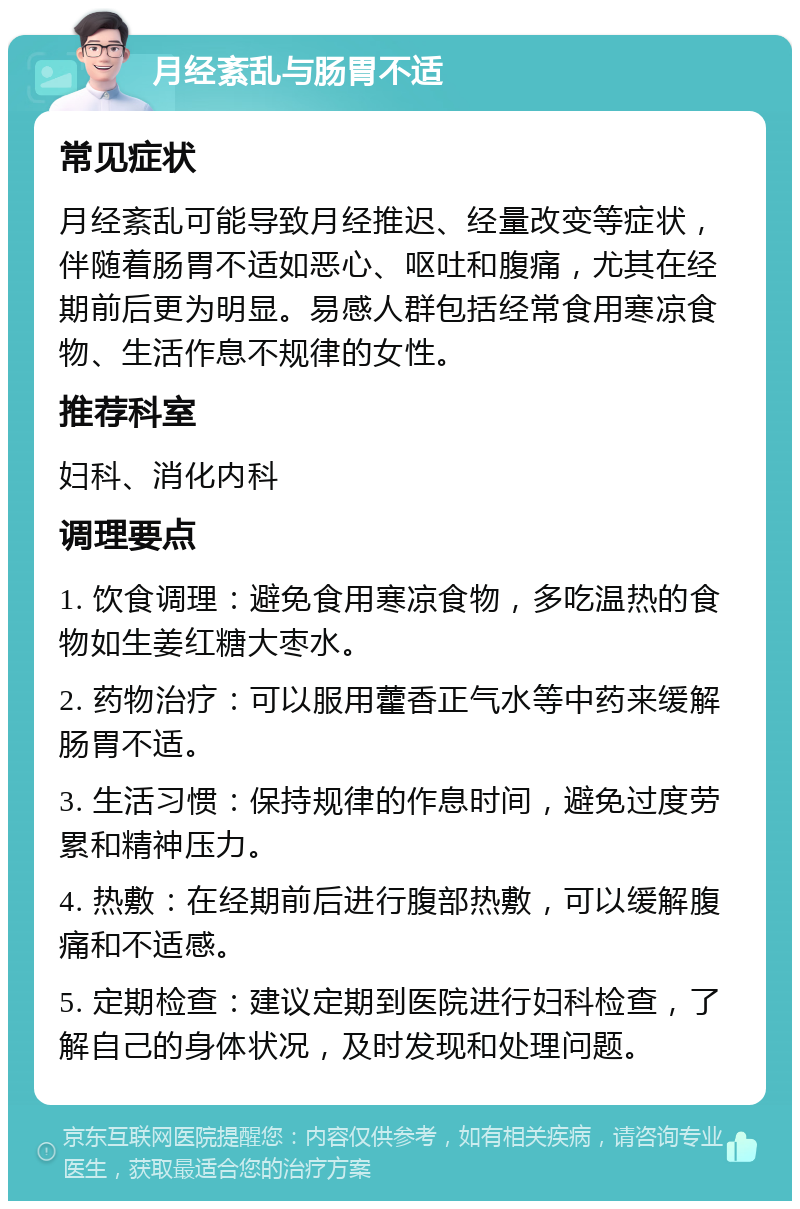 月经紊乱与肠胃不适 常见症状 月经紊乱可能导致月经推迟、经量改变等症状，伴随着肠胃不适如恶心、呕吐和腹痛，尤其在经期前后更为明显。易感人群包括经常食用寒凉食物、生活作息不规律的女性。 推荐科室 妇科、消化内科 调理要点 1. 饮食调理：避免食用寒凉食物，多吃温热的食物如生姜红糖大枣水。 2. 药物治疗：可以服用藿香正气水等中药来缓解肠胃不适。 3. 生活习惯：保持规律的作息时间，避免过度劳累和精神压力。 4. 热敷：在经期前后进行腹部热敷，可以缓解腹痛和不适感。 5. 定期检查：建议定期到医院进行妇科检查，了解自己的身体状况，及时发现和处理问题。