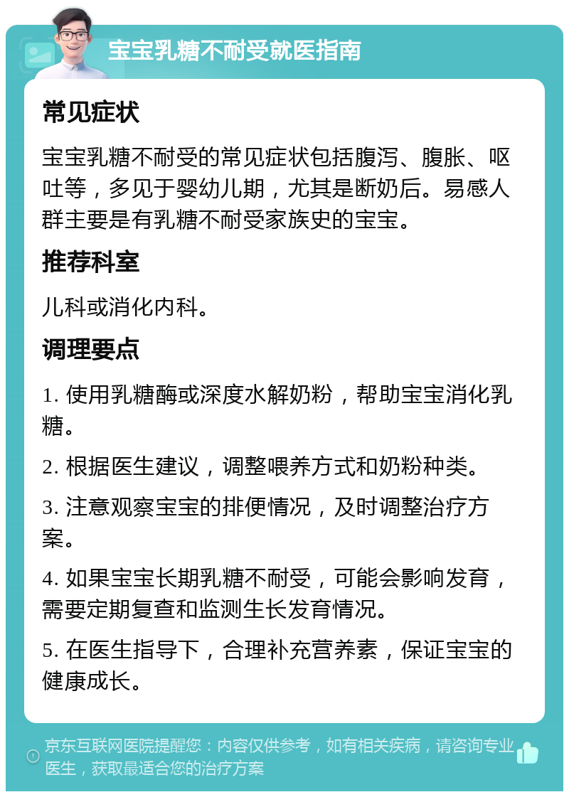 宝宝乳糖不耐受就医指南 常见症状 宝宝乳糖不耐受的常见症状包括腹泻、腹胀、呕吐等，多见于婴幼儿期，尤其是断奶后。易感人群主要是有乳糖不耐受家族史的宝宝。 推荐科室 儿科或消化内科。 调理要点 1. 使用乳糖酶或深度水解奶粉，帮助宝宝消化乳糖。 2. 根据医生建议，调整喂养方式和奶粉种类。 3. 注意观察宝宝的排便情况，及时调整治疗方案。 4. 如果宝宝长期乳糖不耐受，可能会影响发育，需要定期复查和监测生长发育情况。 5. 在医生指导下，合理补充营养素，保证宝宝的健康成长。