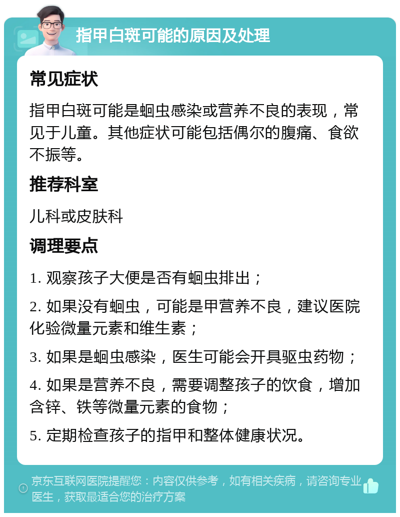 指甲白斑可能的原因及处理 常见症状 指甲白斑可能是蛔虫感染或营养不良的表现，常见于儿童。其他症状可能包括偶尔的腹痛、食欲不振等。 推荐科室 儿科或皮肤科 调理要点 1. 观察孩子大便是否有蛔虫排出； 2. 如果没有蛔虫，可能是甲营养不良，建议医院化验微量元素和维生素； 3. 如果是蛔虫感染，医生可能会开具驱虫药物； 4. 如果是营养不良，需要调整孩子的饮食，增加含锌、铁等微量元素的食物； 5. 定期检查孩子的指甲和整体健康状况。