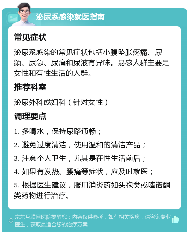 泌尿系感染就医指南 常见症状 泌尿系感染的常见症状包括小腹坠胀疼痛、尿频、尿急、尿痛和尿液有异味。易感人群主要是女性和有性生活的人群。 推荐科室 泌尿外科或妇科（针对女性） 调理要点 1. 多喝水，保持尿路通畅； 2. 避免过度清洁，使用温和的清洁产品； 3. 注意个人卫生，尤其是在性生活前后； 4. 如果有发热、腰痛等症状，应及时就医； 5. 根据医生建议，服用消炎药如头孢类或喹诺酮类药物进行治疗。