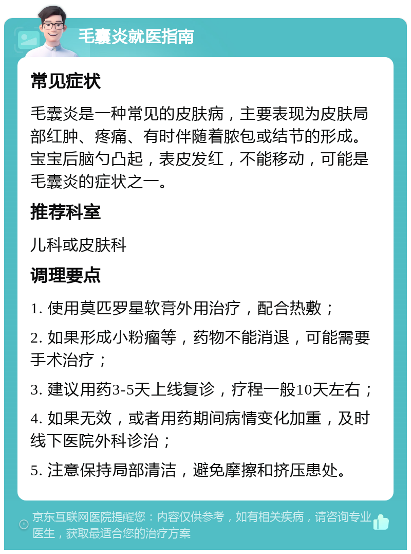 毛囊炎就医指南 常见症状 毛囊炎是一种常见的皮肤病，主要表现为皮肤局部红肿、疼痛、有时伴随着脓包或结节的形成。宝宝后脑勺凸起，表皮发红，不能移动，可能是毛囊炎的症状之一。 推荐科室 儿科或皮肤科 调理要点 1. 使用莫匹罗星软膏外用治疗，配合热敷； 2. 如果形成小粉瘤等，药物不能消退，可能需要手术治疗； 3. 建议用药3-5天上线复诊，疗程一般10天左右； 4. 如果无效，或者用药期间病情变化加重，及时线下医院外科诊治； 5. 注意保持局部清洁，避免摩擦和挤压患处。