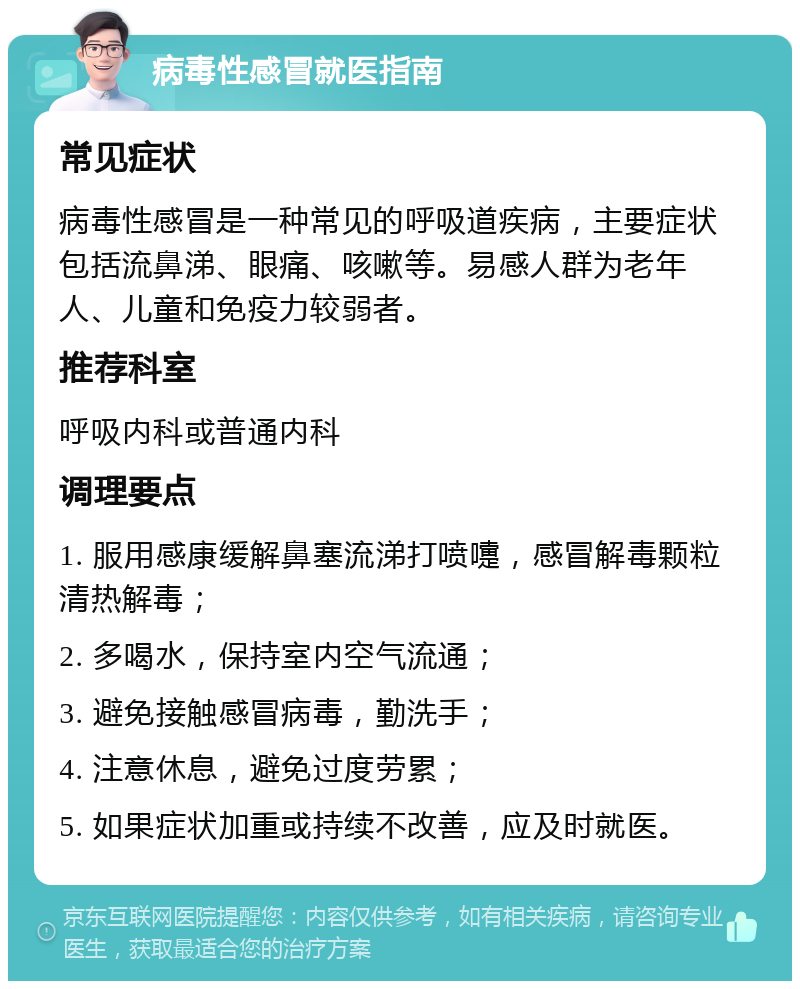 病毒性感冒就医指南 常见症状 病毒性感冒是一种常见的呼吸道疾病，主要症状包括流鼻涕、眼痛、咳嗽等。易感人群为老年人、儿童和免疫力较弱者。 推荐科室 呼吸内科或普通内科 调理要点 1. 服用感康缓解鼻塞流涕打喷嚏，感冒解毒颗粒清热解毒； 2. 多喝水，保持室内空气流通； 3. 避免接触感冒病毒，勤洗手； 4. 注意休息，避免过度劳累； 5. 如果症状加重或持续不改善，应及时就医。