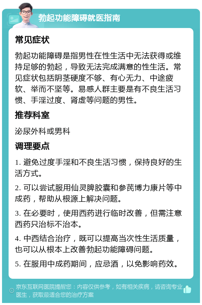 勃起功能障碍就医指南 常见症状 勃起功能障碍是指男性在性生活中无法获得或维持足够的勃起，导致无法完成满意的性生活。常见症状包括阴茎硬度不够、有心无力、中途疲软、举而不坚等。易感人群主要是有不良生活习惯、手淫过度、肾虚等问题的男性。 推荐科室 泌尿外科或男科 调理要点 1. 避免过度手淫和不良生活习惯，保持良好的生活方式。 2. 可以尝试服用仙灵脾胶囊和参芪博力康片等中成药，帮助从根源上解决问题。 3. 在必要时，使用西药进行临时改善，但需注意西药只治标不治本。 4. 中西结合治疗，既可以提高当次性生活质量，也可以从根本上改善勃起功能障碍问题。 5. 在服用中成药期间，应忌酒，以免影响药效。