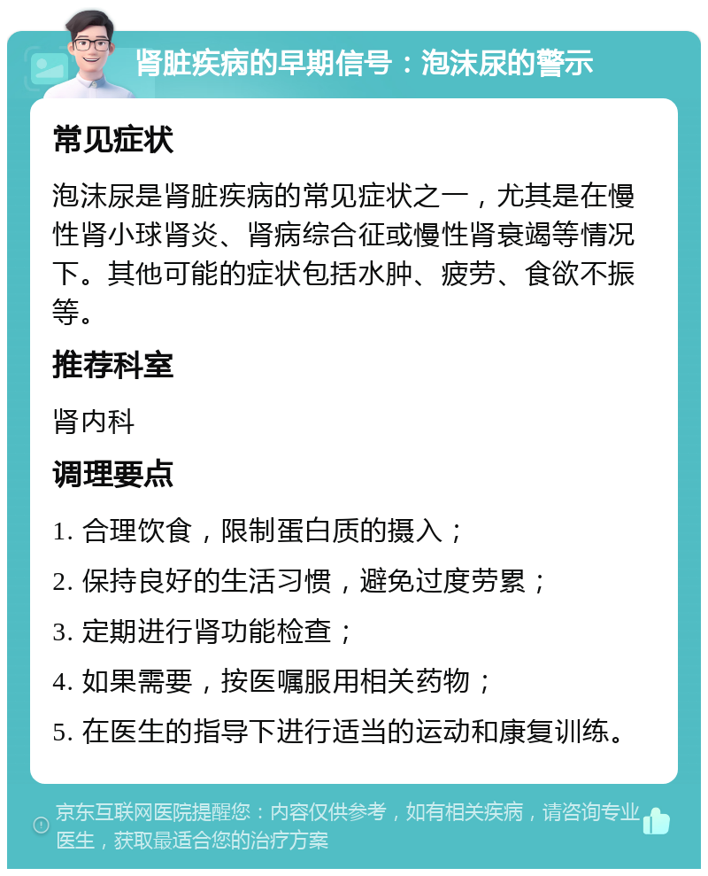 肾脏疾病的早期信号：泡沫尿的警示 常见症状 泡沫尿是肾脏疾病的常见症状之一，尤其是在慢性肾小球肾炎、肾病综合征或慢性肾衰竭等情况下。其他可能的症状包括水肿、疲劳、食欲不振等。 推荐科室 肾内科 调理要点 1. 合理饮食，限制蛋白质的摄入； 2. 保持良好的生活习惯，避免过度劳累； 3. 定期进行肾功能检查； 4. 如果需要，按医嘱服用相关药物； 5. 在医生的指导下进行适当的运动和康复训练。