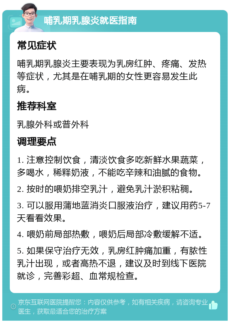 哺乳期乳腺炎就医指南 常见症状 哺乳期乳腺炎主要表现为乳房红肿、疼痛、发热等症状，尤其是在哺乳期的女性更容易发生此病。 推荐科室 乳腺外科或普外科 调理要点 1. 注意控制饮食，清淡饮食多吃新鲜水果蔬菜，多喝水，稀释奶液，不能吃辛辣和油腻的食物。 2. 按时的喂奶排空乳汁，避免乳汁淤积粘稠。 3. 可以服用蒲地蓝消炎口服液治疗，建议用药5-7天看看效果。 4. 喂奶前局部热敷，喂奶后局部冷敷缓解不适。 5. 如果保守治疗无效，乳房红肿痛加重，有脓性乳汁出现，或者高热不退，建议及时到线下医院就诊，完善彩超、血常规检查。