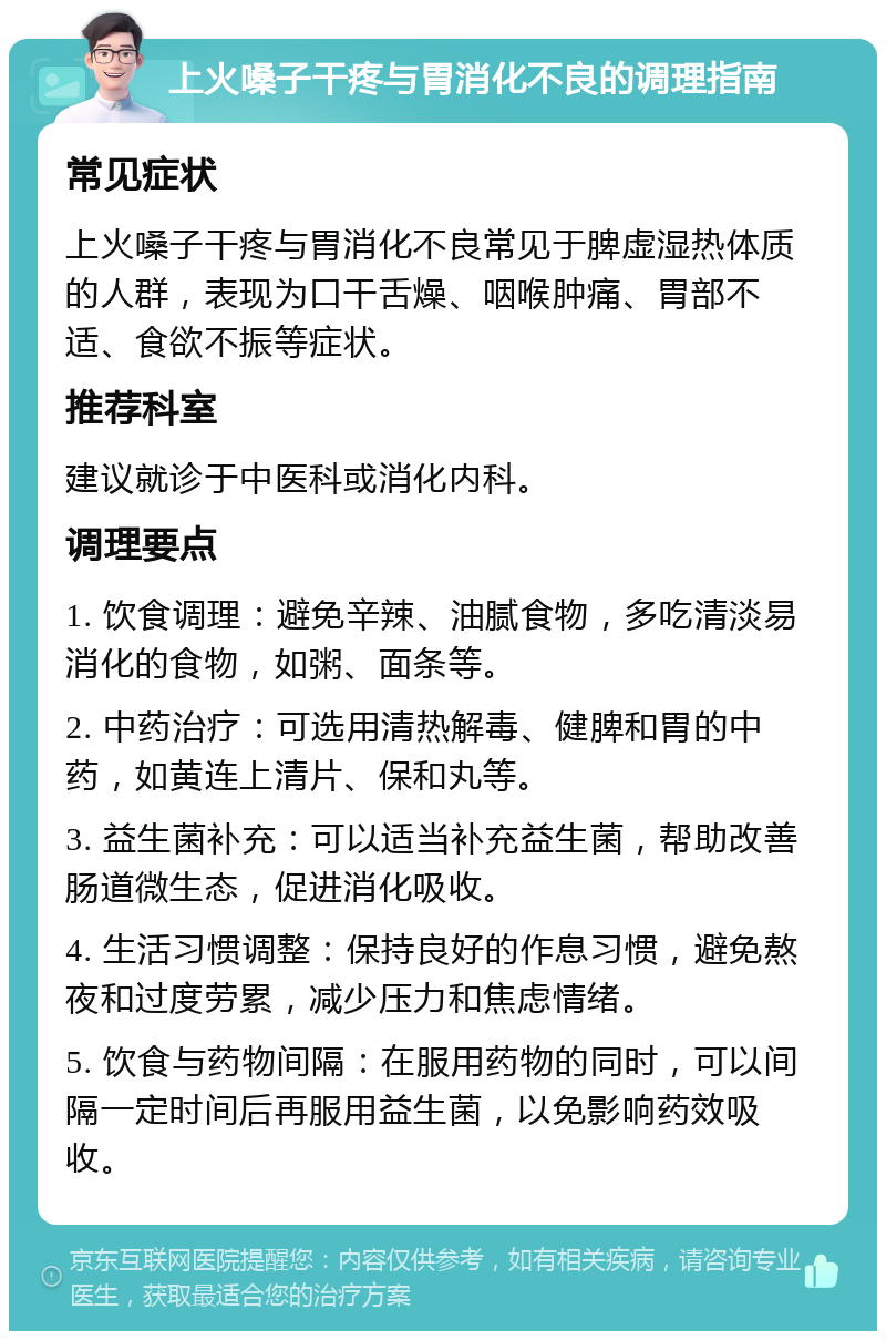 上火嗓子干疼与胃消化不良的调理指南 常见症状 上火嗓子干疼与胃消化不良常见于脾虚湿热体质的人群，表现为口干舌燥、咽喉肿痛、胃部不适、食欲不振等症状。 推荐科室 建议就诊于中医科或消化内科。 调理要点 1. 饮食调理：避免辛辣、油腻食物，多吃清淡易消化的食物，如粥、面条等。 2. 中药治疗：可选用清热解毒、健脾和胃的中药，如黄连上清片、保和丸等。 3. 益生菌补充：可以适当补充益生菌，帮助改善肠道微生态，促进消化吸收。 4. 生活习惯调整：保持良好的作息习惯，避免熬夜和过度劳累，减少压力和焦虑情绪。 5. 饮食与药物间隔：在服用药物的同时，可以间隔一定时间后再服用益生菌，以免影响药效吸收。