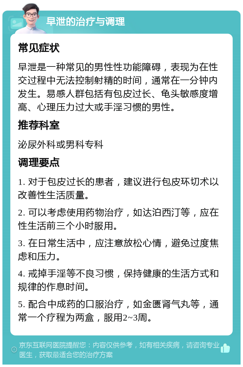 早泄的治疗与调理 常见症状 早泄是一种常见的男性性功能障碍，表现为在性交过程中无法控制射精的时间，通常在一分钟内发生。易感人群包括有包皮过长、龟头敏感度增高、心理压力过大或手淫习惯的男性。 推荐科室 泌尿外科或男科专科 调理要点 1. 对于包皮过长的患者，建议进行包皮环切术以改善性生活质量。 2. 可以考虑使用药物治疗，如达泊西汀等，应在性生活前三个小时服用。 3. 在日常生活中，应注意放松心情，避免过度焦虑和压力。 4. 戒掉手淫等不良习惯，保持健康的生活方式和规律的作息时间。 5. 配合中成药的口服治疗，如金匮肾气丸等，通常一个疗程为两盒，服用2~3周。