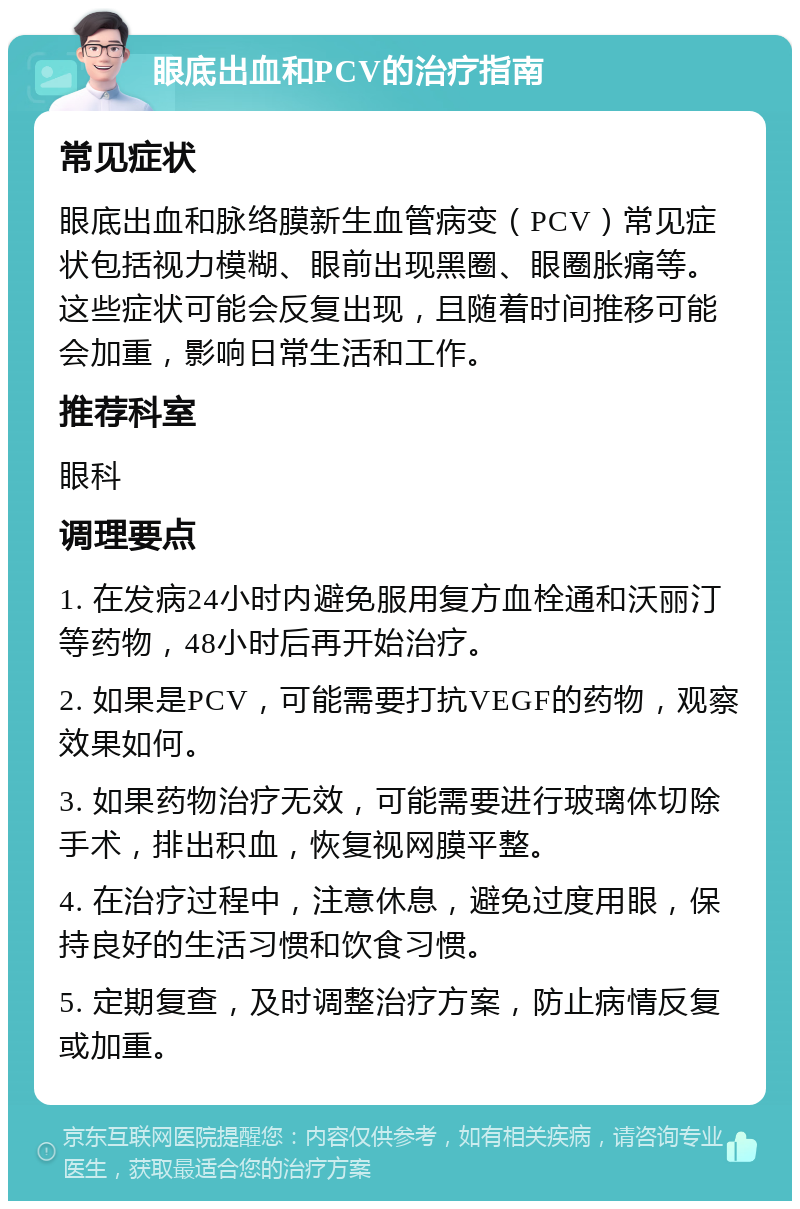 眼底出血和PCV的治疗指南 常见症状 眼底出血和脉络膜新生血管病变（PCV）常见症状包括视力模糊、眼前出现黑圈、眼圈胀痛等。这些症状可能会反复出现，且随着时间推移可能会加重，影响日常生活和工作。 推荐科室 眼科 调理要点 1. 在发病24小时内避免服用复方血栓通和沃丽汀等药物，48小时后再开始治疗。 2. 如果是PCV，可能需要打抗VEGF的药物，观察效果如何。 3. 如果药物治疗无效，可能需要进行玻璃体切除手术，排出积血，恢复视网膜平整。 4. 在治疗过程中，注意休息，避免过度用眼，保持良好的生活习惯和饮食习惯。 5. 定期复查，及时调整治疗方案，防止病情反复或加重。