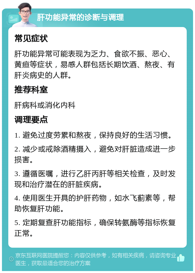 肝功能异常的诊断与调理 常见症状 肝功能异常可能表现为乏力、食欲不振、恶心、黄疸等症状，易感人群包括长期饮酒、熬夜、有肝炎病史的人群。 推荐科室 肝病科或消化内科 调理要点 1. 避免过度劳累和熬夜，保持良好的生活习惯。 2. 减少或戒除酒精摄入，避免对肝脏造成进一步损害。 3. 遵循医嘱，进行乙肝丙肝等相关检查，及时发现和治疗潜在的肝脏疾病。 4. 使用医生开具的护肝药物，如水飞蓟素等，帮助恢复肝功能。 5. 定期复查肝功能指标，确保转氨酶等指标恢复正常。