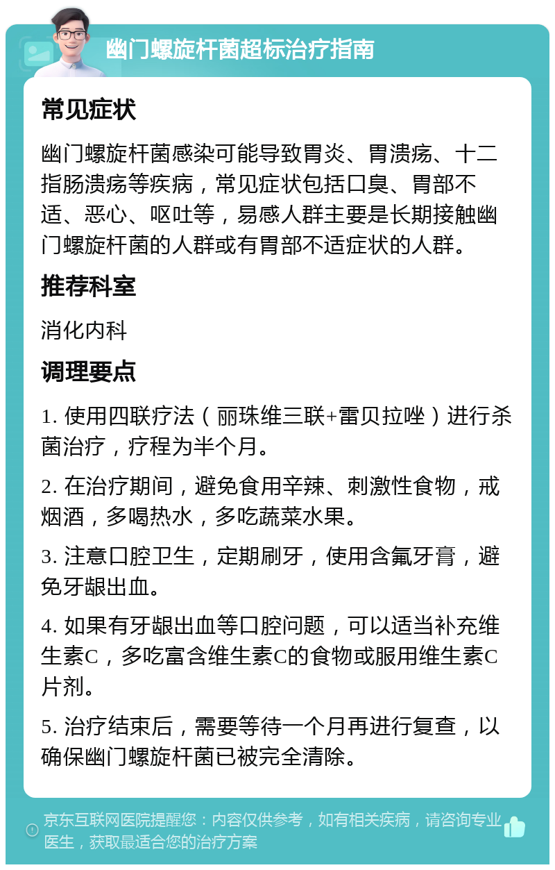 幽门螺旋杆菌超标治疗指南 常见症状 幽门螺旋杆菌感染可能导致胃炎、胃溃疡、十二指肠溃疡等疾病，常见症状包括口臭、胃部不适、恶心、呕吐等，易感人群主要是长期接触幽门螺旋杆菌的人群或有胃部不适症状的人群。 推荐科室 消化内科 调理要点 1. 使用四联疗法（丽珠维三联+雷贝拉唑）进行杀菌治疗，疗程为半个月。 2. 在治疗期间，避免食用辛辣、刺激性食物，戒烟酒，多喝热水，多吃蔬菜水果。 3. 注意口腔卫生，定期刷牙，使用含氟牙膏，避免牙龈出血。 4. 如果有牙龈出血等口腔问题，可以适当补充维生素C，多吃富含维生素C的食物或服用维生素C片剂。 5. 治疗结束后，需要等待一个月再进行复查，以确保幽门螺旋杆菌已被完全清除。