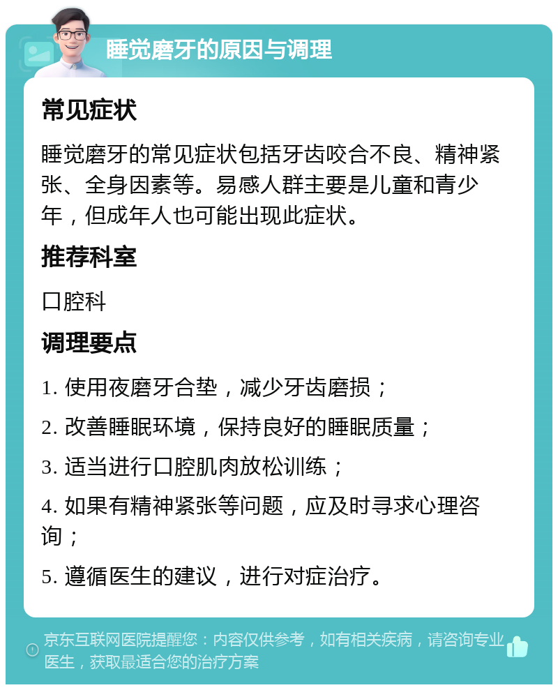 睡觉磨牙的原因与调理 常见症状 睡觉磨牙的常见症状包括牙齿咬合不良、精神紧张、全身因素等。易感人群主要是儿童和青少年，但成年人也可能出现此症状。 推荐科室 口腔科 调理要点 1. 使用夜磨牙合垫，减少牙齿磨损； 2. 改善睡眠环境，保持良好的睡眠质量； 3. 适当进行口腔肌肉放松训练； 4. 如果有精神紧张等问题，应及时寻求心理咨询； 5. 遵循医生的建议，进行对症治疗。