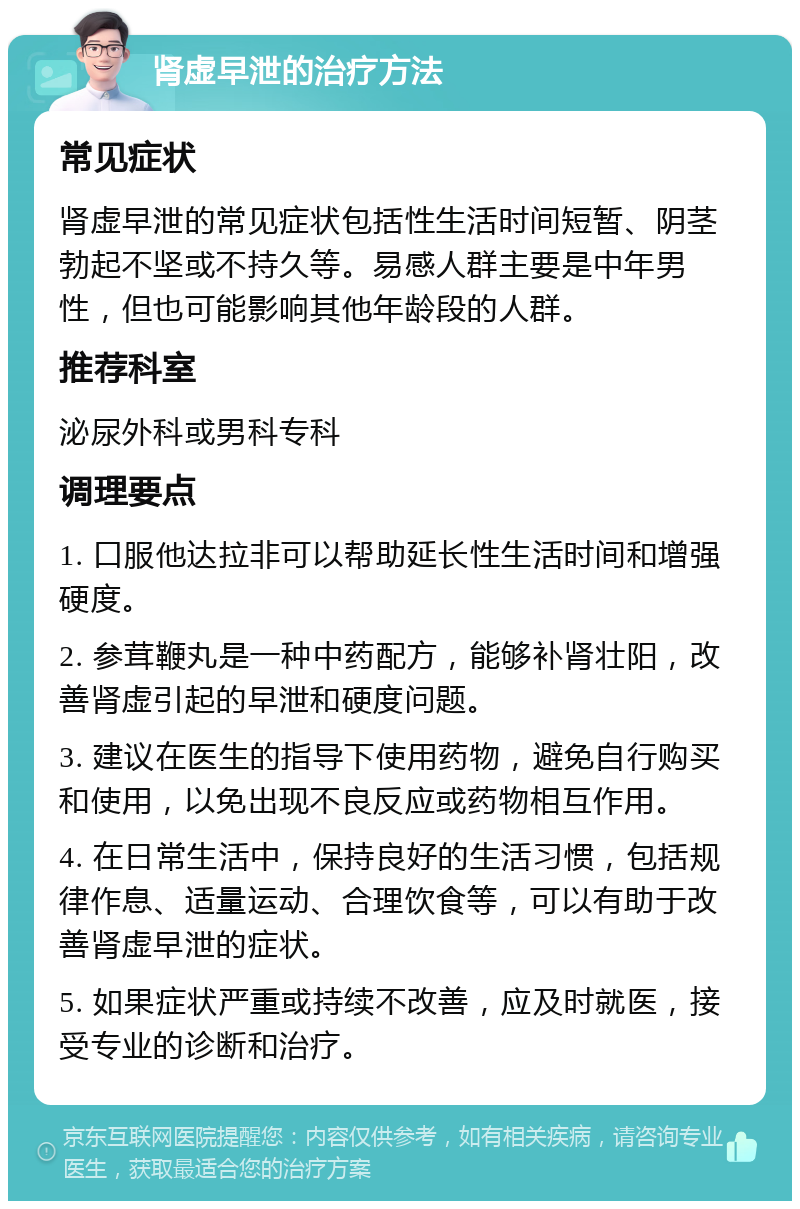 肾虚早泄的治疗方法 常见症状 肾虚早泄的常见症状包括性生活时间短暂、阴茎勃起不坚或不持久等。易感人群主要是中年男性，但也可能影响其他年龄段的人群。 推荐科室 泌尿外科或男科专科 调理要点 1. 口服他达拉非可以帮助延长性生活时间和增强硬度。 2. 参茸鞭丸是一种中药配方，能够补肾壮阳，改善肾虚引起的早泄和硬度问题。 3. 建议在医生的指导下使用药物，避免自行购买和使用，以免出现不良反应或药物相互作用。 4. 在日常生活中，保持良好的生活习惯，包括规律作息、适量运动、合理饮食等，可以有助于改善肾虚早泄的症状。 5. 如果症状严重或持续不改善，应及时就医，接受专业的诊断和治疗。