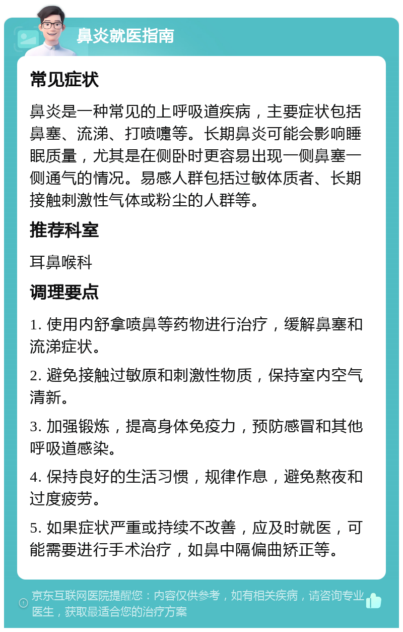 鼻炎就医指南 常见症状 鼻炎是一种常见的上呼吸道疾病，主要症状包括鼻塞、流涕、打喷嚏等。长期鼻炎可能会影响睡眠质量，尤其是在侧卧时更容易出现一侧鼻塞一侧通气的情况。易感人群包括过敏体质者、长期接触刺激性气体或粉尘的人群等。 推荐科室 耳鼻喉科 调理要点 1. 使用内舒拿喷鼻等药物进行治疗，缓解鼻塞和流涕症状。 2. 避免接触过敏原和刺激性物质，保持室内空气清新。 3. 加强锻炼，提高身体免疫力，预防感冒和其他呼吸道感染。 4. 保持良好的生活习惯，规律作息，避免熬夜和过度疲劳。 5. 如果症状严重或持续不改善，应及时就医，可能需要进行手术治疗，如鼻中隔偏曲矫正等。