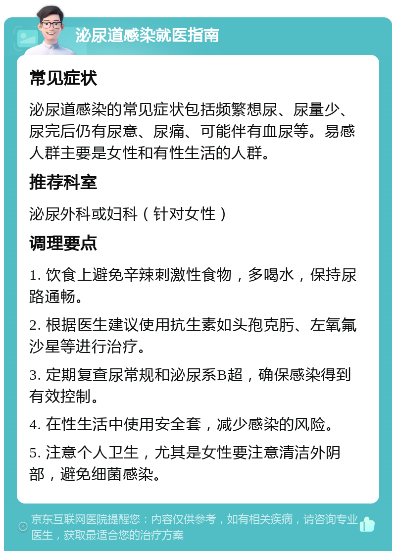 泌尿道感染就医指南 常见症状 泌尿道感染的常见症状包括频繁想尿、尿量少、尿完后仍有尿意、尿痛、可能伴有血尿等。易感人群主要是女性和有性生活的人群。 推荐科室 泌尿外科或妇科（针对女性） 调理要点 1. 饮食上避免辛辣刺激性食物，多喝水，保持尿路通畅。 2. 根据医生建议使用抗生素如头孢克肟、左氧氟沙星等进行治疗。 3. 定期复查尿常规和泌尿系B超，确保感染得到有效控制。 4. 在性生活中使用安全套，减少感染的风险。 5. 注意个人卫生，尤其是女性要注意清洁外阴部，避免细菌感染。