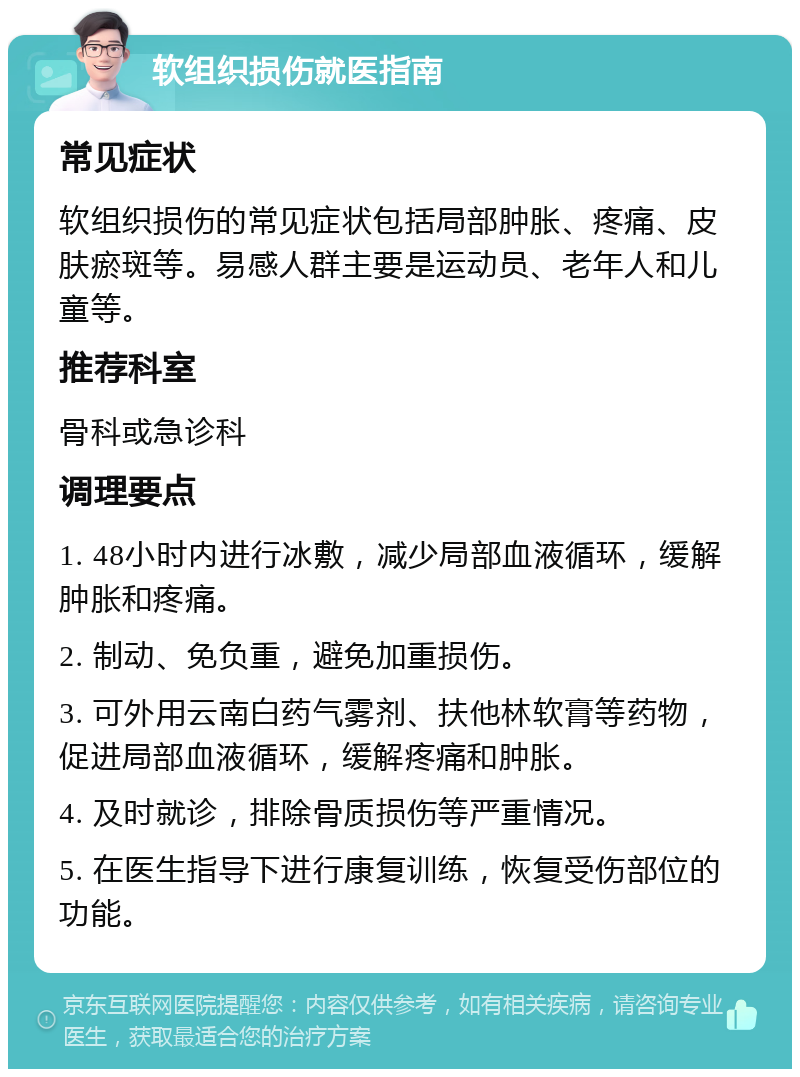 软组织损伤就医指南 常见症状 软组织损伤的常见症状包括局部肿胀、疼痛、皮肤瘀斑等。易感人群主要是运动员、老年人和儿童等。 推荐科室 骨科或急诊科 调理要点 1. 48小时内进行冰敷，减少局部血液循环，缓解肿胀和疼痛。 2. 制动、免负重，避免加重损伤。 3. 可外用云南白药气雾剂、扶他林软膏等药物，促进局部血液循环，缓解疼痛和肿胀。 4. 及时就诊，排除骨质损伤等严重情况。 5. 在医生指导下进行康复训练，恢复受伤部位的功能。