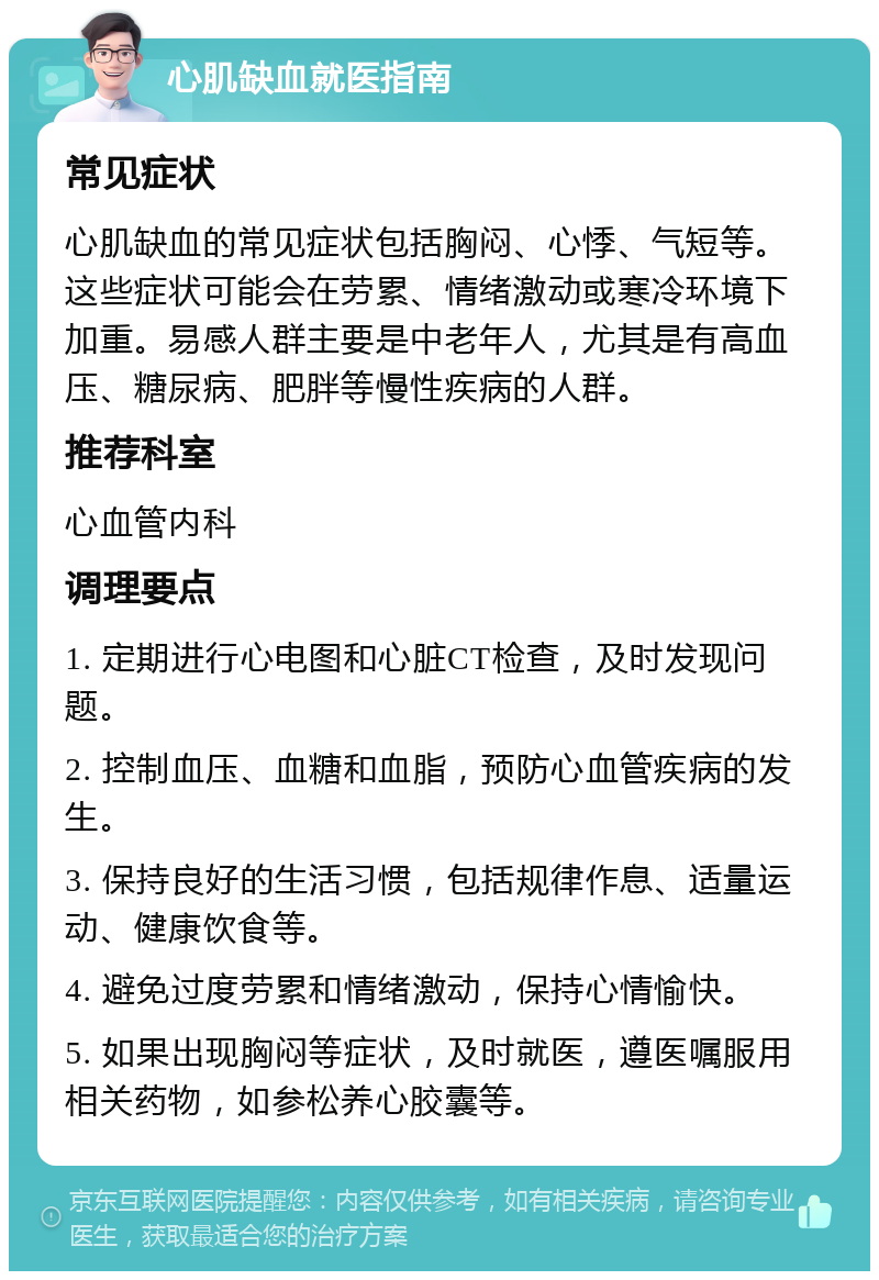 心肌缺血就医指南 常见症状 心肌缺血的常见症状包括胸闷、心悸、气短等。这些症状可能会在劳累、情绪激动或寒冷环境下加重。易感人群主要是中老年人，尤其是有高血压、糖尿病、肥胖等慢性疾病的人群。 推荐科室 心血管内科 调理要点 1. 定期进行心电图和心脏CT检查，及时发现问题。 2. 控制血压、血糖和血脂，预防心血管疾病的发生。 3. 保持良好的生活习惯，包括规律作息、适量运动、健康饮食等。 4. 避免过度劳累和情绪激动，保持心情愉快。 5. 如果出现胸闷等症状，及时就医，遵医嘱服用相关药物，如参松养心胶囊等。