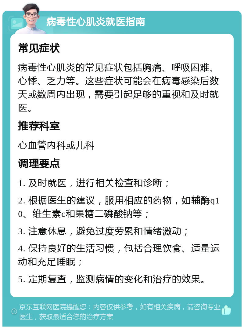 病毒性心肌炎就医指南 常见症状 病毒性心肌炎的常见症状包括胸痛、呼吸困难、心悸、乏力等。这些症状可能会在病毒感染后数天或数周内出现，需要引起足够的重视和及时就医。 推荐科室 心血管内科或儿科 调理要点 1. 及时就医，进行相关检查和诊断； 2. 根据医生的建议，服用相应的药物，如辅酶q10、维生素c和果糖二磷酸钠等； 3. 注意休息，避免过度劳累和情绪激动； 4. 保持良好的生活习惯，包括合理饮食、适量运动和充足睡眠； 5. 定期复查，监测病情的变化和治疗的效果。