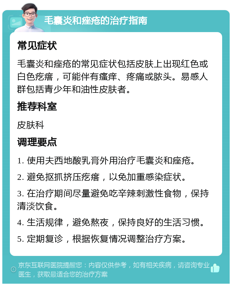 毛囊炎和痤疮的治疗指南 常见症状 毛囊炎和痤疮的常见症状包括皮肤上出现红色或白色疙瘩，可能伴有瘙痒、疼痛或脓头。易感人群包括青少年和油性皮肤者。 推荐科室 皮肤科 调理要点 1. 使用夫西地酸乳膏外用治疗毛囊炎和痤疮。 2. 避免抠抓挤压疙瘩，以免加重感染症状。 3. 在治疗期间尽量避免吃辛辣刺激性食物，保持清淡饮食。 4. 生活规律，避免熬夜，保持良好的生活习惯。 5. 定期复诊，根据恢复情况调整治疗方案。