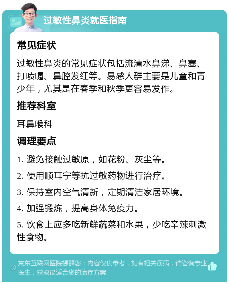 过敏性鼻炎就医指南 常见症状 过敏性鼻炎的常见症状包括流清水鼻涕、鼻塞、打喷嚏、鼻腔发红等。易感人群主要是儿童和青少年，尤其是在春季和秋季更容易发作。 推荐科室 耳鼻喉科 调理要点 1. 避免接触过敏原，如花粉、灰尘等。 2. 使用顺耳宁等抗过敏药物进行治疗。 3. 保持室内空气清新，定期清洁家居环境。 4. 加强锻炼，提高身体免疫力。 5. 饮食上应多吃新鲜蔬菜和水果，少吃辛辣刺激性食物。