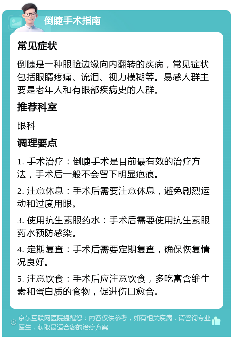 倒睫手术指南 常见症状 倒睫是一种眼睑边缘向内翻转的疾病，常见症状包括眼睛疼痛、流泪、视力模糊等。易感人群主要是老年人和有眼部疾病史的人群。 推荐科室 眼科 调理要点 1. 手术治疗：倒睫手术是目前最有效的治疗方法，手术后一般不会留下明显疤痕。 2. 注意休息：手术后需要注意休息，避免剧烈运动和过度用眼。 3. 使用抗生素眼药水：手术后需要使用抗生素眼药水预防感染。 4. 定期复查：手术后需要定期复查，确保恢复情况良好。 5. 注意饮食：手术后应注意饮食，多吃富含维生素和蛋白质的食物，促进伤口愈合。