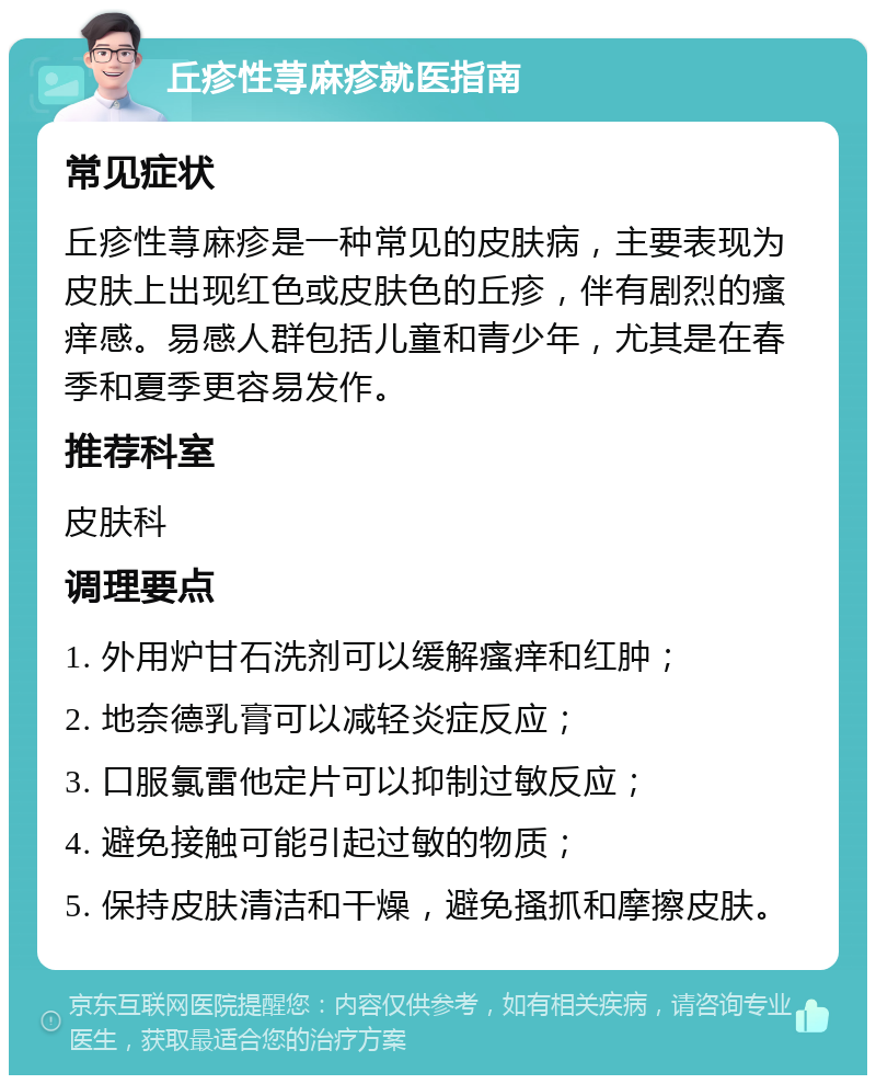 丘疹性荨麻疹就医指南 常见症状 丘疹性荨麻疹是一种常见的皮肤病，主要表现为皮肤上出现红色或皮肤色的丘疹，伴有剧烈的瘙痒感。易感人群包括儿童和青少年，尤其是在春季和夏季更容易发作。 推荐科室 皮肤科 调理要点 1. 外用炉甘石洗剂可以缓解瘙痒和红肿； 2. 地奈德乳膏可以减轻炎症反应； 3. 口服氯雷他定片可以抑制过敏反应； 4. 避免接触可能引起过敏的物质； 5. 保持皮肤清洁和干燥，避免搔抓和摩擦皮肤。