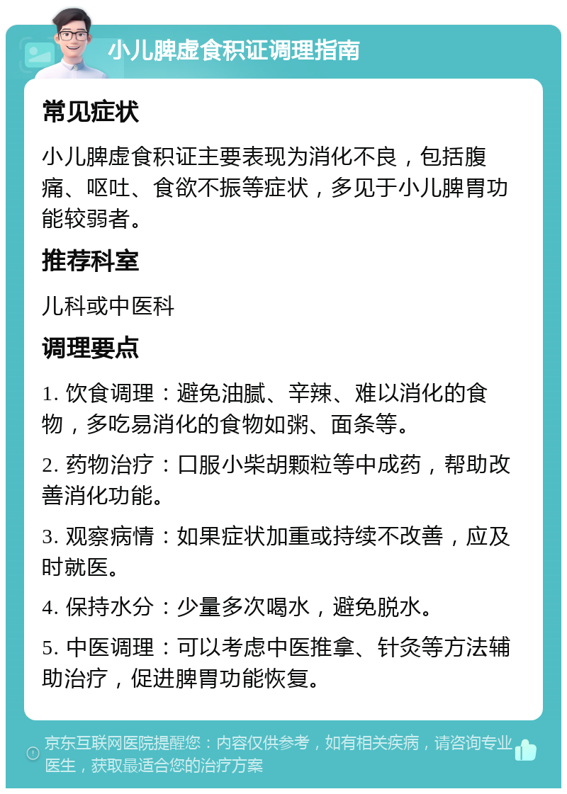 小儿脾虚食积证调理指南 常见症状 小儿脾虚食积证主要表现为消化不良，包括腹痛、呕吐、食欲不振等症状，多见于小儿脾胃功能较弱者。 推荐科室 儿科或中医科 调理要点 1. 饮食调理：避免油腻、辛辣、难以消化的食物，多吃易消化的食物如粥、面条等。 2. 药物治疗：口服小柴胡颗粒等中成药，帮助改善消化功能。 3. 观察病情：如果症状加重或持续不改善，应及时就医。 4. 保持水分：少量多次喝水，避免脱水。 5. 中医调理：可以考虑中医推拿、针灸等方法辅助治疗，促进脾胃功能恢复。