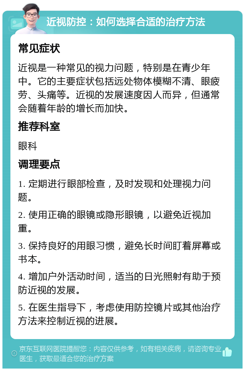 近视防控：如何选择合适的治疗方法 常见症状 近视是一种常见的视力问题，特别是在青少年中。它的主要症状包括远处物体模糊不清、眼疲劳、头痛等。近视的发展速度因人而异，但通常会随着年龄的增长而加快。 推荐科室 眼科 调理要点 1. 定期进行眼部检查，及时发现和处理视力问题。 2. 使用正确的眼镜或隐形眼镜，以避免近视加重。 3. 保持良好的用眼习惯，避免长时间盯着屏幕或书本。 4. 增加户外活动时间，适当的日光照射有助于预防近视的发展。 5. 在医生指导下，考虑使用防控镜片或其他治疗方法来控制近视的进展。