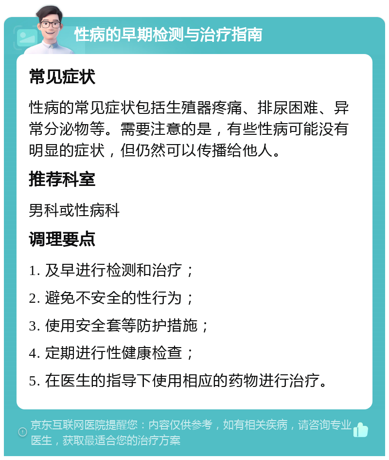 性病的早期检测与治疗指南 常见症状 性病的常见症状包括生殖器疼痛、排尿困难、异常分泌物等。需要注意的是，有些性病可能没有明显的症状，但仍然可以传播给他人。 推荐科室 男科或性病科 调理要点 1. 及早进行检测和治疗； 2. 避免不安全的性行为； 3. 使用安全套等防护措施； 4. 定期进行性健康检查； 5. 在医生的指导下使用相应的药物进行治疗。