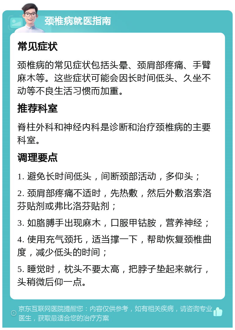 颈椎病就医指南 常见症状 颈椎病的常见症状包括头晕、颈肩部疼痛、手臂麻木等。这些症状可能会因长时间低头、久坐不动等不良生活习惯而加重。 推荐科室 脊柱外科和神经内科是诊断和治疗颈椎病的主要科室。 调理要点 1. 避免长时间低头，间断颈部活动，多仰头； 2. 颈肩部疼痛不适时，先热敷，然后外敷洛索洛芬贴剂或弗比洛芬贴剂； 3. 如胳膊手出现麻木，口服甲钴胺，营养神经； 4. 使用充气颈托，适当撑一下，帮助恢复颈椎曲度，减少低头的时间； 5. 睡觉时，枕头不要太高，把脖子垫起来就行，头稍微后仰一点。