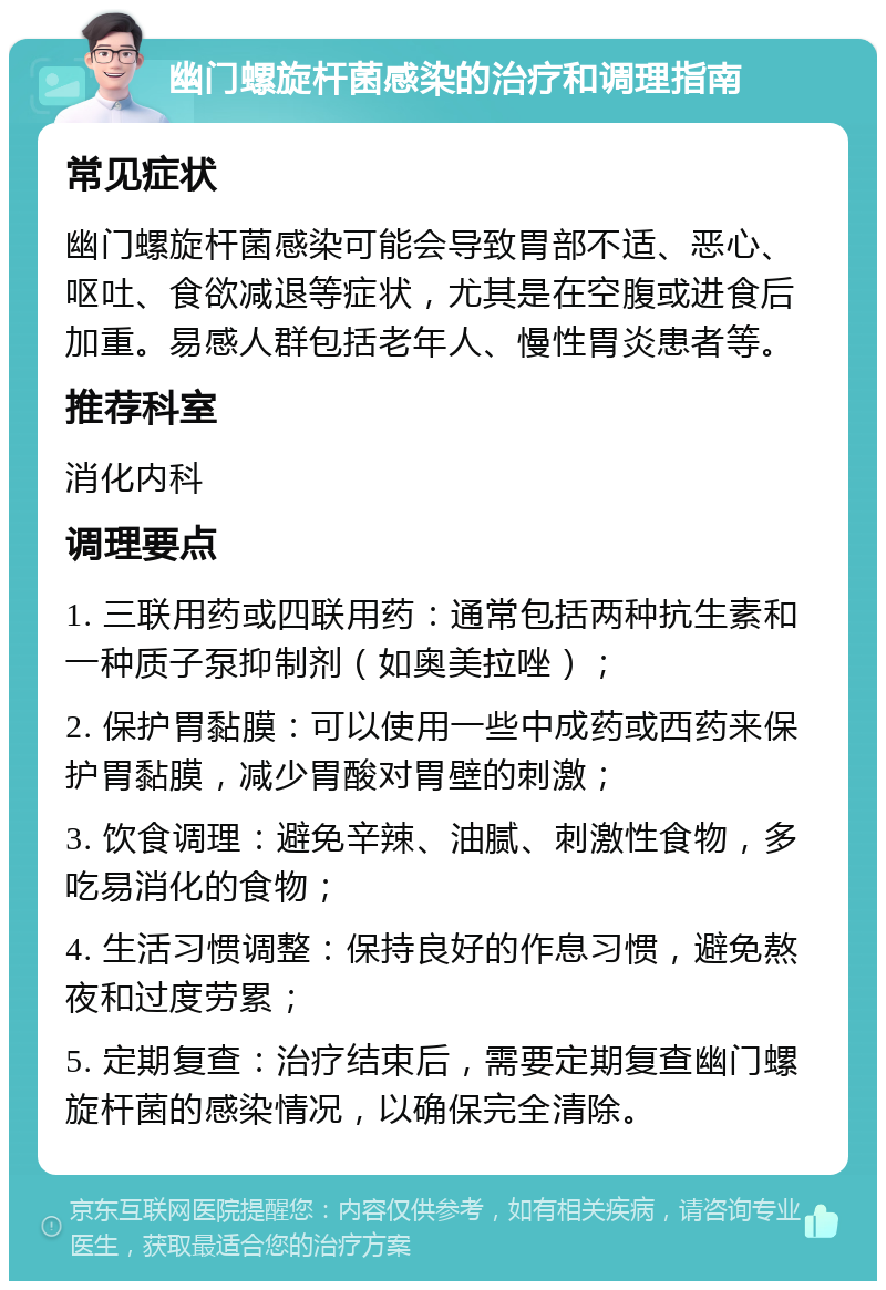 幽门螺旋杆菌感染的治疗和调理指南 常见症状 幽门螺旋杆菌感染可能会导致胃部不适、恶心、呕吐、食欲减退等症状，尤其是在空腹或进食后加重。易感人群包括老年人、慢性胃炎患者等。 推荐科室 消化内科 调理要点 1. 三联用药或四联用药：通常包括两种抗生素和一种质子泵抑制剂（如奥美拉唑）； 2. 保护胃黏膜：可以使用一些中成药或西药来保护胃黏膜，减少胃酸对胃壁的刺激； 3. 饮食调理：避免辛辣、油腻、刺激性食物，多吃易消化的食物； 4. 生活习惯调整：保持良好的作息习惯，避免熬夜和过度劳累； 5. 定期复查：治疗结束后，需要定期复查幽门螺旋杆菌的感染情况，以确保完全清除。