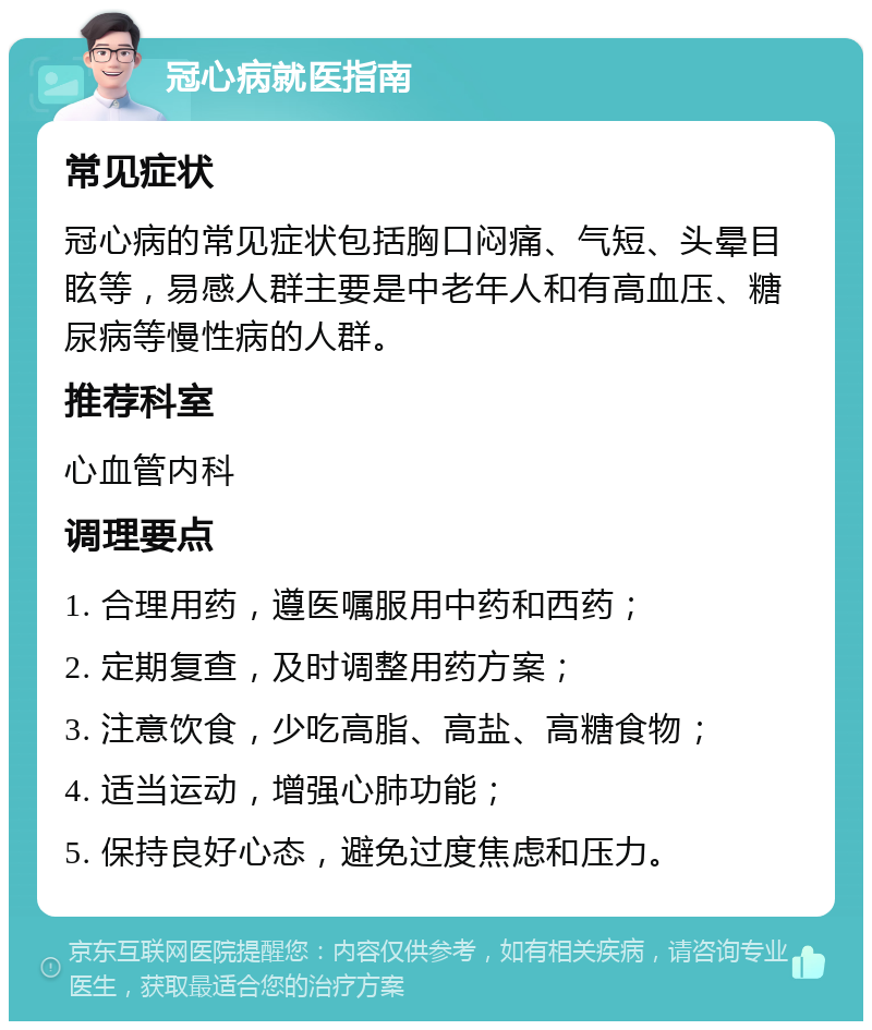 冠心病就医指南 常见症状 冠心病的常见症状包括胸口闷痛、气短、头晕目眩等，易感人群主要是中老年人和有高血压、糖尿病等慢性病的人群。 推荐科室 心血管内科 调理要点 1. 合理用药，遵医嘱服用中药和西药； 2. 定期复查，及时调整用药方案； 3. 注意饮食，少吃高脂、高盐、高糖食物； 4. 适当运动，增强心肺功能； 5. 保持良好心态，避免过度焦虑和压力。