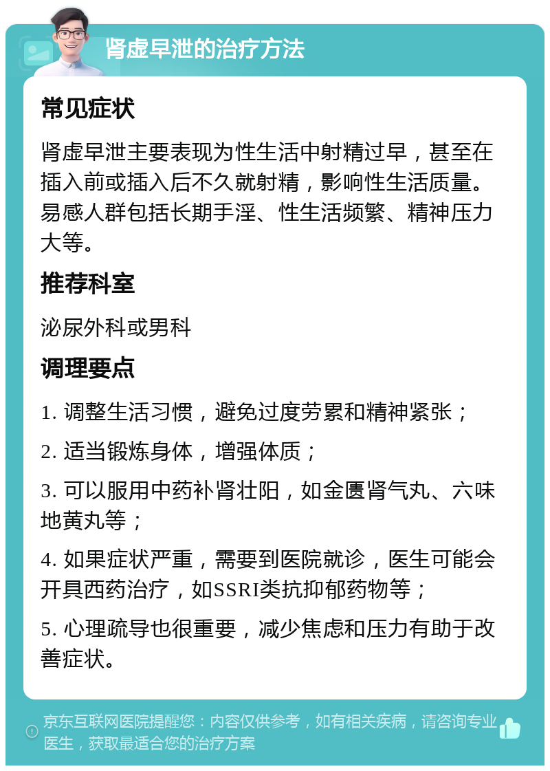 肾虚早泄的治疗方法 常见症状 肾虚早泄主要表现为性生活中射精过早，甚至在插入前或插入后不久就射精，影响性生活质量。易感人群包括长期手淫、性生活频繁、精神压力大等。 推荐科室 泌尿外科或男科 调理要点 1. 调整生活习惯，避免过度劳累和精神紧张； 2. 适当锻炼身体，增强体质； 3. 可以服用中药补肾壮阳，如金匮肾气丸、六味地黄丸等； 4. 如果症状严重，需要到医院就诊，医生可能会开具西药治疗，如SSRI类抗抑郁药物等； 5. 心理疏导也很重要，减少焦虑和压力有助于改善症状。