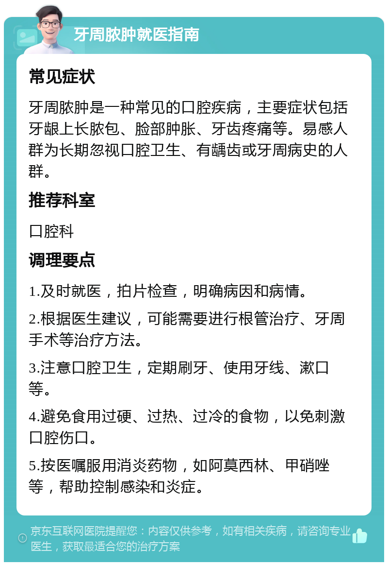 牙周脓肿就医指南 常见症状 牙周脓肿是一种常见的口腔疾病，主要症状包括牙龈上长脓包、脸部肿胀、牙齿疼痛等。易感人群为长期忽视口腔卫生、有龋齿或牙周病史的人群。 推荐科室 口腔科 调理要点 1.及时就医，拍片检查，明确病因和病情。 2.根据医生建议，可能需要进行根管治疗、牙周手术等治疗方法。 3.注意口腔卫生，定期刷牙、使用牙线、漱口等。 4.避免食用过硬、过热、过冷的食物，以免刺激口腔伤口。 5.按医嘱服用消炎药物，如阿莫西林、甲硝唑等，帮助控制感染和炎症。