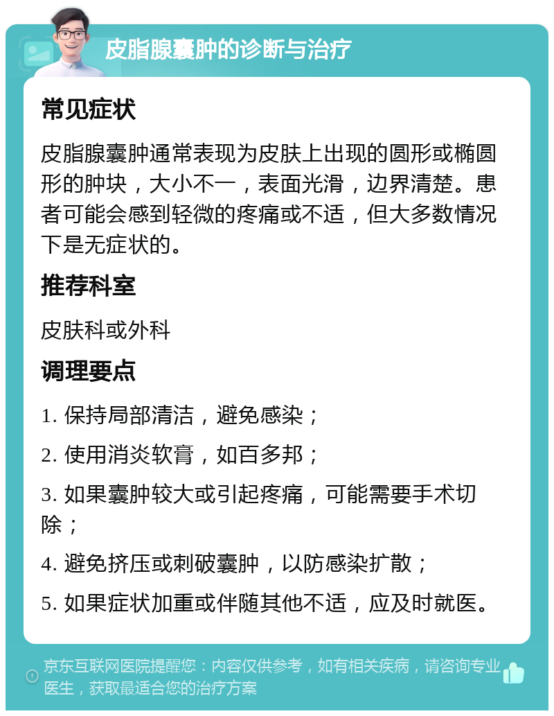 皮脂腺囊肿的诊断与治疗 常见症状 皮脂腺囊肿通常表现为皮肤上出现的圆形或椭圆形的肿块，大小不一，表面光滑，边界清楚。患者可能会感到轻微的疼痛或不适，但大多数情况下是无症状的。 推荐科室 皮肤科或外科 调理要点 1. 保持局部清洁，避免感染； 2. 使用消炎软膏，如百多邦； 3. 如果囊肿较大或引起疼痛，可能需要手术切除； 4. 避免挤压或刺破囊肿，以防感染扩散； 5. 如果症状加重或伴随其他不适，应及时就医。