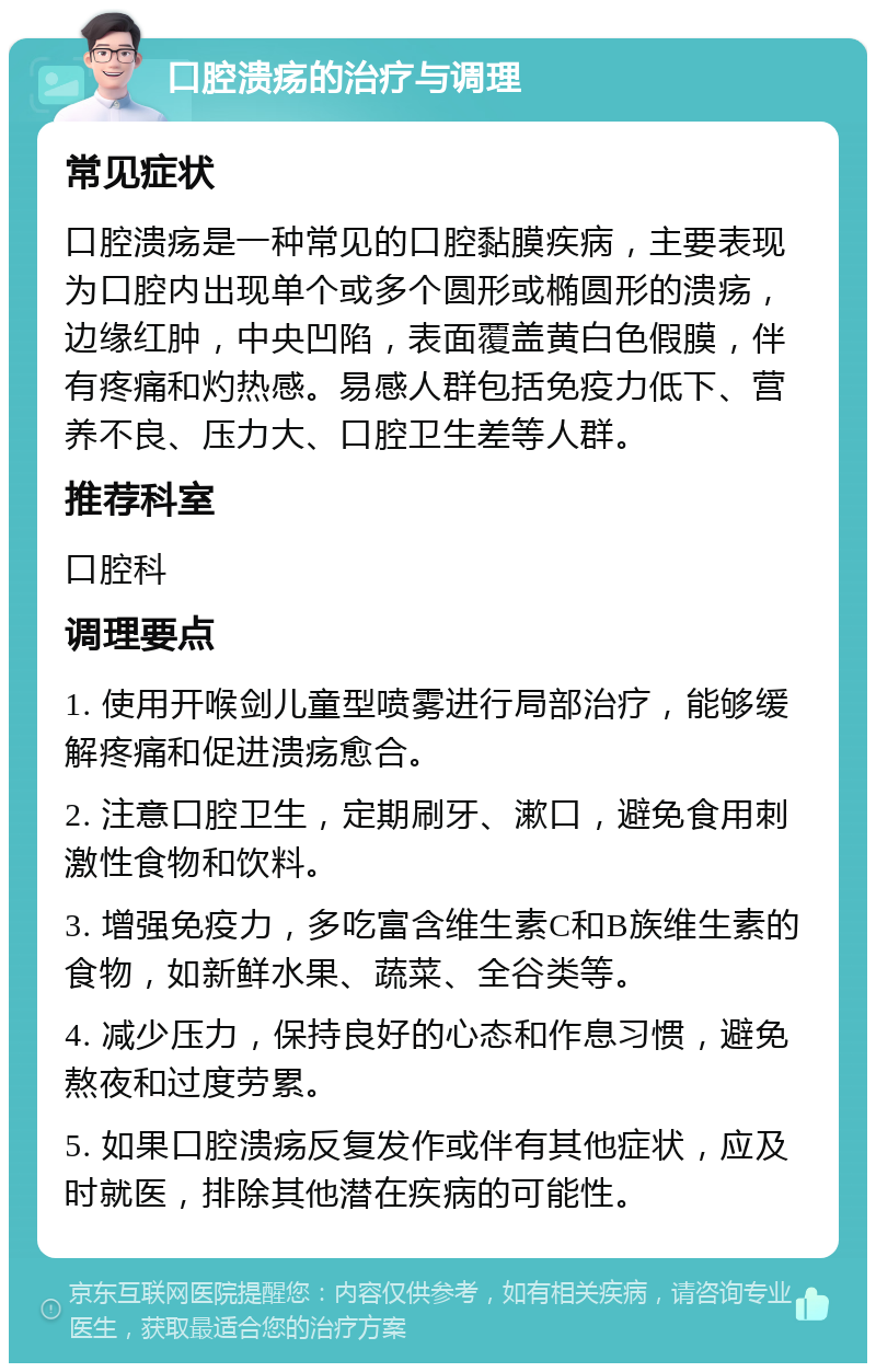 口腔溃疡的治疗与调理 常见症状 口腔溃疡是一种常见的口腔黏膜疾病，主要表现为口腔内出现单个或多个圆形或椭圆形的溃疡，边缘红肿，中央凹陷，表面覆盖黄白色假膜，伴有疼痛和灼热感。易感人群包括免疫力低下、营养不良、压力大、口腔卫生差等人群。 推荐科室 口腔科 调理要点 1. 使用开喉剑儿童型喷雾进行局部治疗，能够缓解疼痛和促进溃疡愈合。 2. 注意口腔卫生，定期刷牙、漱口，避免食用刺激性食物和饮料。 3. 增强免疫力，多吃富含维生素C和B族维生素的食物，如新鲜水果、蔬菜、全谷类等。 4. 减少压力，保持良好的心态和作息习惯，避免熬夜和过度劳累。 5. 如果口腔溃疡反复发作或伴有其他症状，应及时就医，排除其他潜在疾病的可能性。