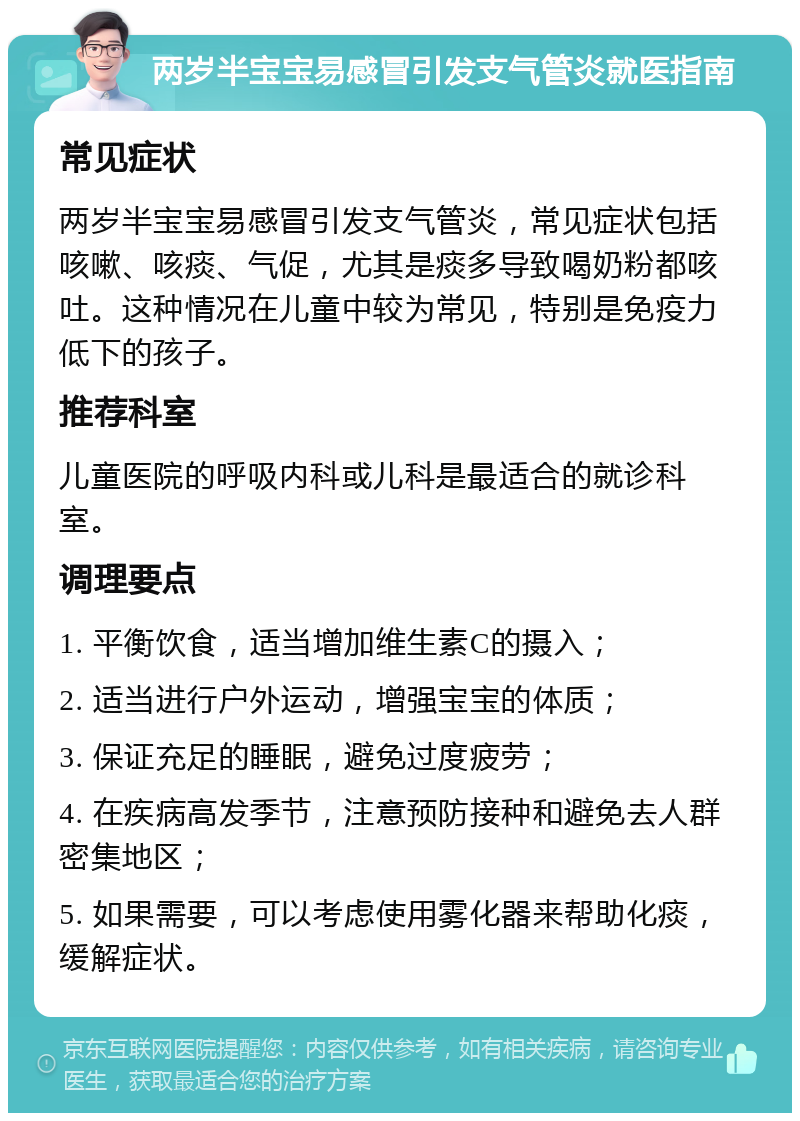 两岁半宝宝易感冒引发支气管炎就医指南 常见症状 两岁半宝宝易感冒引发支气管炎，常见症状包括咳嗽、咳痰、气促，尤其是痰多导致喝奶粉都咳吐。这种情况在儿童中较为常见，特别是免疫力低下的孩子。 推荐科室 儿童医院的呼吸内科或儿科是最适合的就诊科室。 调理要点 1. 平衡饮食，适当增加维生素C的摄入； 2. 适当进行户外运动，增强宝宝的体质； 3. 保证充足的睡眠，避免过度疲劳； 4. 在疾病高发季节，注意预防接种和避免去人群密集地区； 5. 如果需要，可以考虑使用雾化器来帮助化痰，缓解症状。