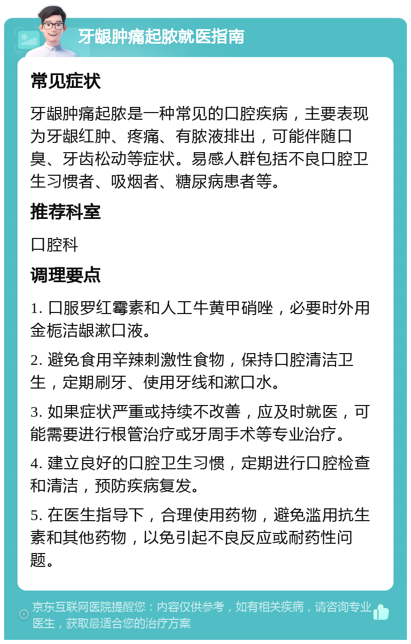 牙龈肿痛起脓就医指南 常见症状 牙龈肿痛起脓是一种常见的口腔疾病，主要表现为牙龈红肿、疼痛、有脓液排出，可能伴随口臭、牙齿松动等症状。易感人群包括不良口腔卫生习惯者、吸烟者、糖尿病患者等。 推荐科室 口腔科 调理要点 1. 口服罗红霉素和人工牛黄甲硝唑，必要时外用金栀洁龈漱口液。 2. 避免食用辛辣刺激性食物，保持口腔清洁卫生，定期刷牙、使用牙线和漱口水。 3. 如果症状严重或持续不改善，应及时就医，可能需要进行根管治疗或牙周手术等专业治疗。 4. 建立良好的口腔卫生习惯，定期进行口腔检查和清洁，预防疾病复发。 5. 在医生指导下，合理使用药物，避免滥用抗生素和其他药物，以免引起不良反应或耐药性问题。