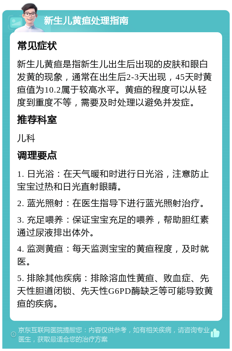 新生儿黄疸处理指南 常见症状 新生儿黄疸是指新生儿出生后出现的皮肤和眼白发黄的现象，通常在出生后2-3天出现，45天时黄疸值为10.2属于较高水平。黄疸的程度可以从轻度到重度不等，需要及时处理以避免并发症。 推荐科室 儿科 调理要点 1. 日光浴：在天气暖和时进行日光浴，注意防止宝宝过热和日光直射眼睛。 2. 蓝光照射：在医生指导下进行蓝光照射治疗。 3. 充足喂养：保证宝宝充足的喂养，帮助胆红素通过尿液排出体外。 4. 监测黄疸：每天监测宝宝的黄疸程度，及时就医。 5. 排除其他疾病：排除溶血性黄疸、败血症、先天性胆道闭锁、先天性G6PD酶缺乏等可能导致黄疸的疾病。