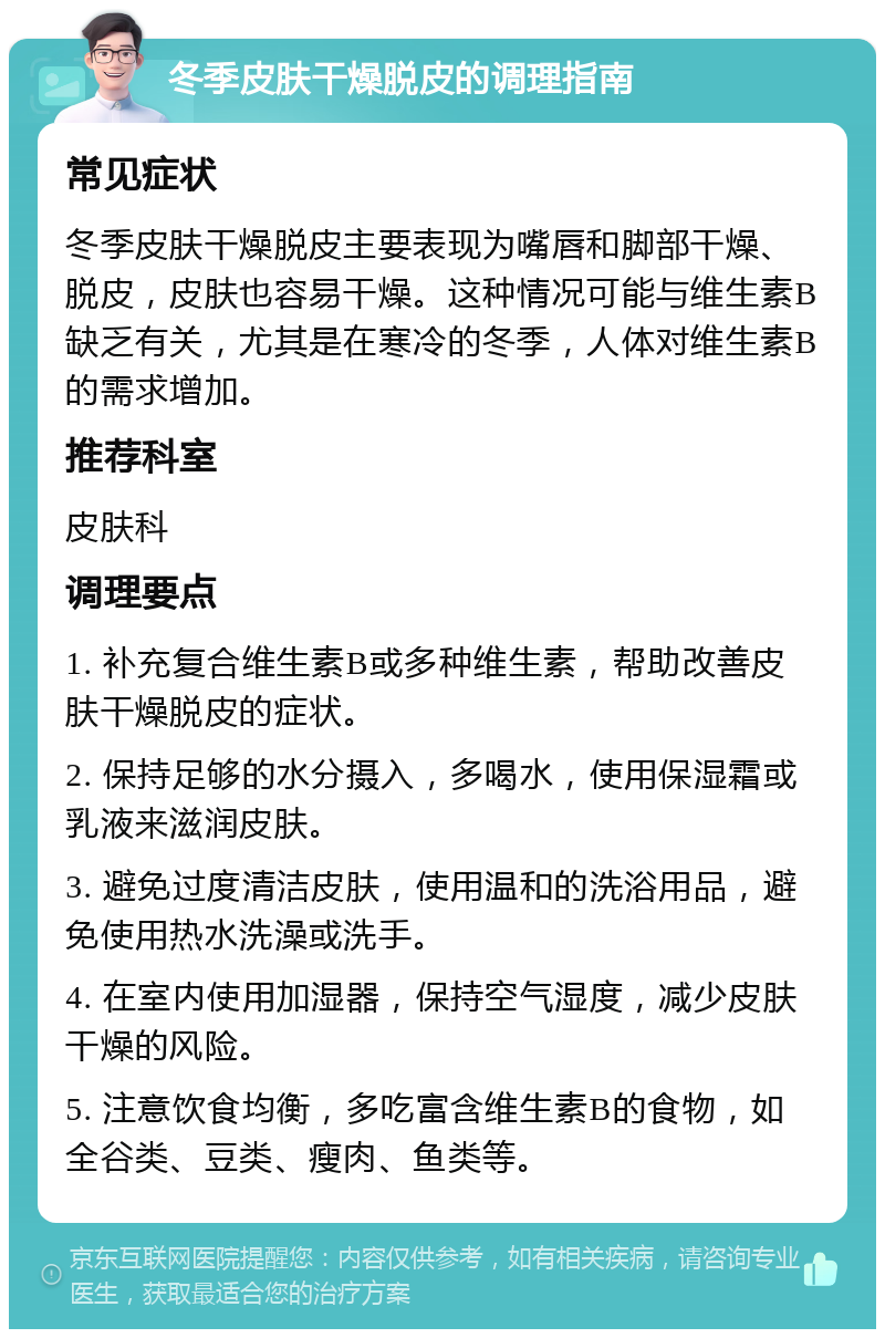 冬季皮肤干燥脱皮的调理指南 常见症状 冬季皮肤干燥脱皮主要表现为嘴唇和脚部干燥、脱皮，皮肤也容易干燥。这种情况可能与维生素B缺乏有关，尤其是在寒冷的冬季，人体对维生素B的需求增加。 推荐科室 皮肤科 调理要点 1. 补充复合维生素B或多种维生素，帮助改善皮肤干燥脱皮的症状。 2. 保持足够的水分摄入，多喝水，使用保湿霜或乳液来滋润皮肤。 3. 避免过度清洁皮肤，使用温和的洗浴用品，避免使用热水洗澡或洗手。 4. 在室内使用加湿器，保持空气湿度，减少皮肤干燥的风险。 5. 注意饮食均衡，多吃富含维生素B的食物，如全谷类、豆类、瘦肉、鱼类等。