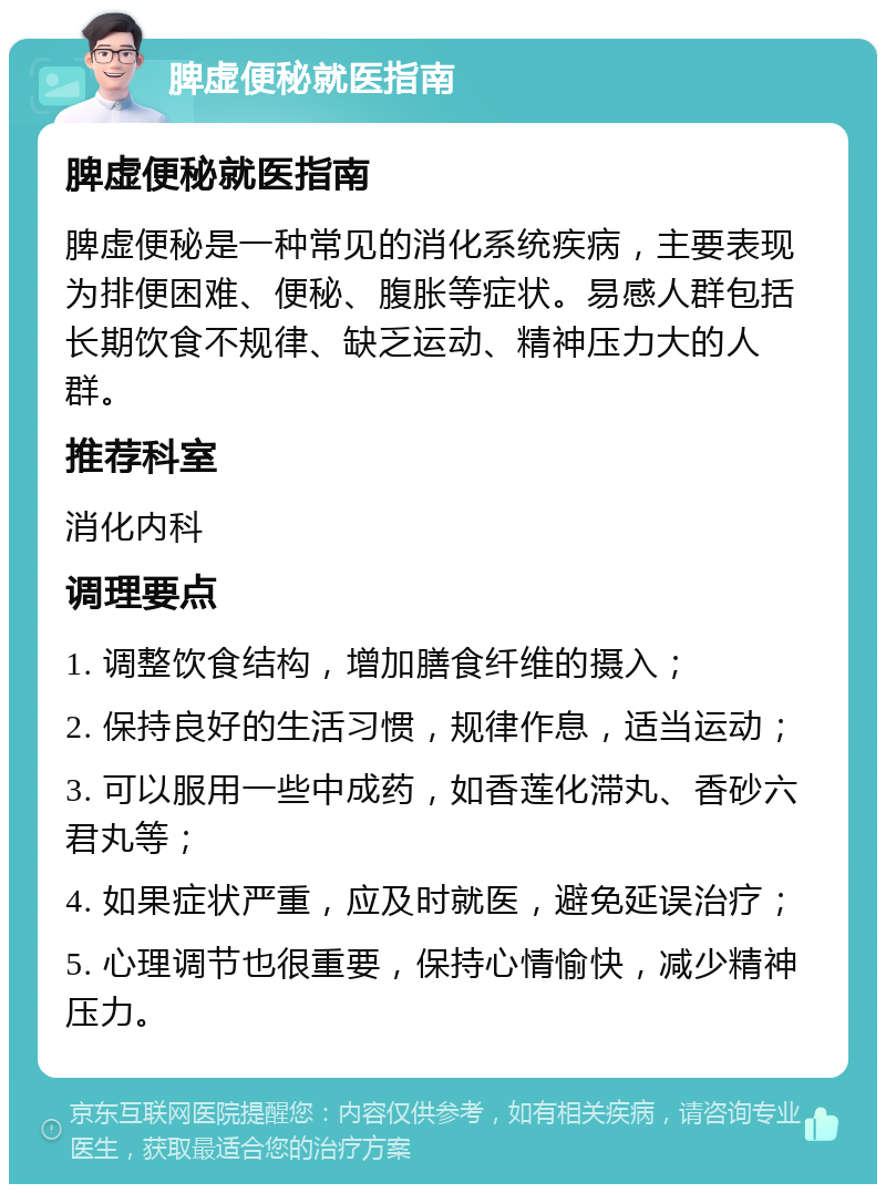 脾虚便秘就医指南 脾虚便秘就医指南 脾虚便秘是一种常见的消化系统疾病，主要表现为排便困难、便秘、腹胀等症状。易感人群包括长期饮食不规律、缺乏运动、精神压力大的人群。 推荐科室 消化内科 调理要点 1. 调整饮食结构，增加膳食纤维的摄入； 2. 保持良好的生活习惯，规律作息，适当运动； 3. 可以服用一些中成药，如香莲化滞丸、香砂六君丸等； 4. 如果症状严重，应及时就医，避免延误治疗； 5. 心理调节也很重要，保持心情愉快，减少精神压力。