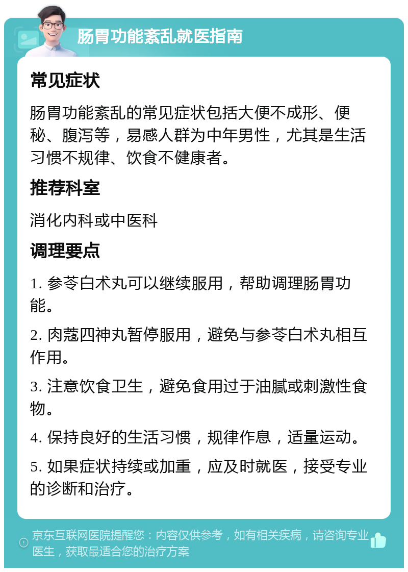 肠胃功能紊乱就医指南 常见症状 肠胃功能紊乱的常见症状包括大便不成形、便秘、腹泻等，易感人群为中年男性，尤其是生活习惯不规律、饮食不健康者。 推荐科室 消化内科或中医科 调理要点 1. 参苓白术丸可以继续服用，帮助调理肠胃功能。 2. 肉蔻四神丸暂停服用，避免与参苓白术丸相互作用。 3. 注意饮食卫生，避免食用过于油腻或刺激性食物。 4. 保持良好的生活习惯，规律作息，适量运动。 5. 如果症状持续或加重，应及时就医，接受专业的诊断和治疗。