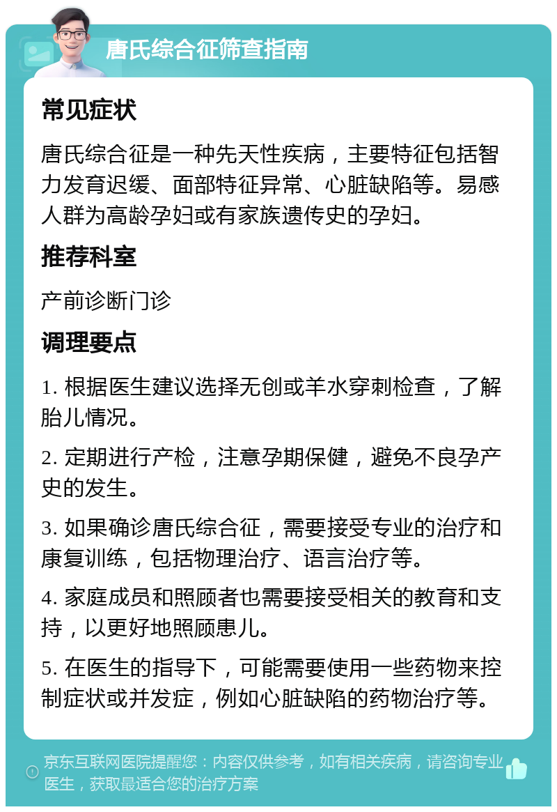 唐氏综合征筛查指南 常见症状 唐氏综合征是一种先天性疾病，主要特征包括智力发育迟缓、面部特征异常、心脏缺陷等。易感人群为高龄孕妇或有家族遗传史的孕妇。 推荐科室 产前诊断门诊 调理要点 1. 根据医生建议选择无创或羊水穿刺检查，了解胎儿情况。 2. 定期进行产检，注意孕期保健，避免不良孕产史的发生。 3. 如果确诊唐氏综合征，需要接受专业的治疗和康复训练，包括物理治疗、语言治疗等。 4. 家庭成员和照顾者也需要接受相关的教育和支持，以更好地照顾患儿。 5. 在医生的指导下，可能需要使用一些药物来控制症状或并发症，例如心脏缺陷的药物治疗等。