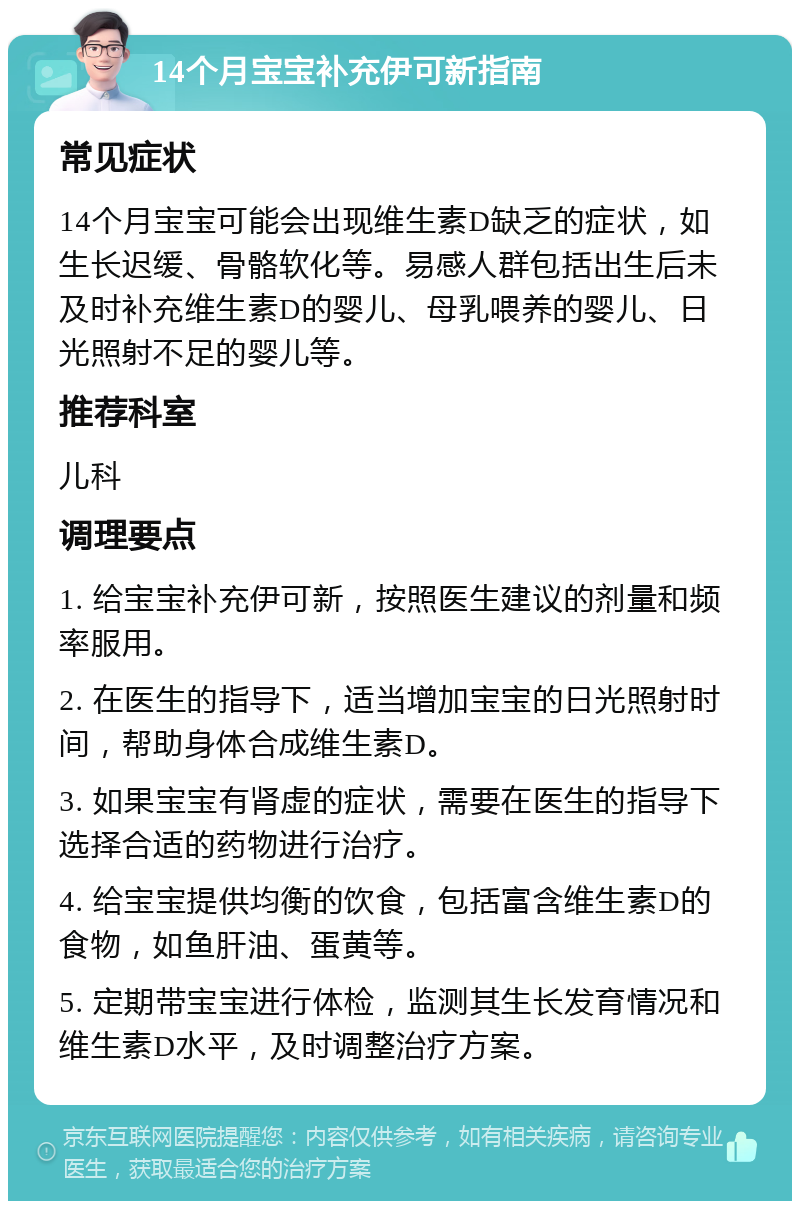 14个月宝宝补充伊可新指南 常见症状 14个月宝宝可能会出现维生素D缺乏的症状，如生长迟缓、骨骼软化等。易感人群包括出生后未及时补充维生素D的婴儿、母乳喂养的婴儿、日光照射不足的婴儿等。 推荐科室 儿科 调理要点 1. 给宝宝补充伊可新，按照医生建议的剂量和频率服用。 2. 在医生的指导下，适当增加宝宝的日光照射时间，帮助身体合成维生素D。 3. 如果宝宝有肾虚的症状，需要在医生的指导下选择合适的药物进行治疗。 4. 给宝宝提供均衡的饮食，包括富含维生素D的食物，如鱼肝油、蛋黄等。 5. 定期带宝宝进行体检，监测其生长发育情况和维生素D水平，及时调整治疗方案。