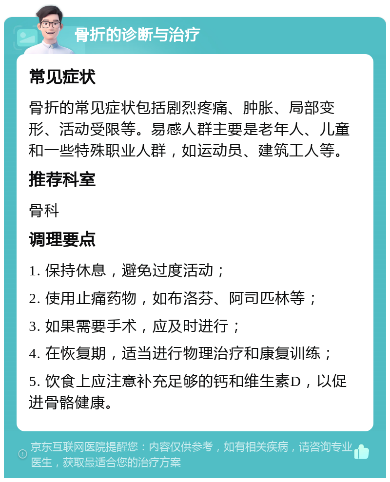 骨折的诊断与治疗 常见症状 骨折的常见症状包括剧烈疼痛、肿胀、局部变形、活动受限等。易感人群主要是老年人、儿童和一些特殊职业人群，如运动员、建筑工人等。 推荐科室 骨科 调理要点 1. 保持休息，避免过度活动； 2. 使用止痛药物，如布洛芬、阿司匹林等； 3. 如果需要手术，应及时进行； 4. 在恢复期，适当进行物理治疗和康复训练； 5. 饮食上应注意补充足够的钙和维生素D，以促进骨骼健康。