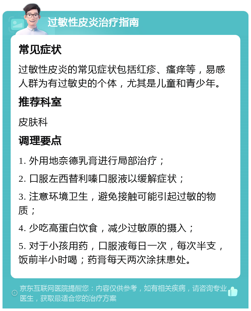 过敏性皮炎治疗指南 常见症状 过敏性皮炎的常见症状包括红疹、瘙痒等，易感人群为有过敏史的个体，尤其是儿童和青少年。 推荐科室 皮肤科 调理要点 1. 外用地奈德乳膏进行局部治疗； 2. 口服左西替利嗪口服液以缓解症状； 3. 注意环境卫生，避免接触可能引起过敏的物质； 4. 少吃高蛋白饮食，减少过敏原的摄入； 5. 对于小孩用药，口服液每日一次，每次半支，饭前半小时喝；药膏每天两次涂抹患处。